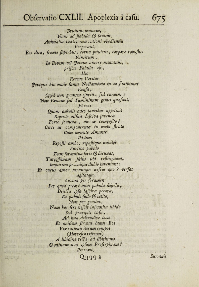 7 * y * Obfervatio CXLII. Apoplexia a calu. 675 Brutum, inquam, Nam ad fabula (f> fanum, Animalia ventri non rationi obedi entia Properant. Bos dico, fronte fuperbus, cornu petulcuscorpore robufus Nimirum, In Bovem vel 'Jovem amore mutatum, •. prifca Fabula ef, Hic Recens Veritas Jovique hic male fanus Ncflambulo in eo fmillitms Fvajit, Quod non gramen ejuriit, fed carnem : Non Fanum fed Fcemininum genus quafvit, Ft ecce Quam anhelis adeo faucibus appetivit Repente adfuit lafciva juvenca Forte fortuna , an ex compofto ? Certe ut componeretur in molli frato Cum amente Amante Ibi tum Repofi ambo, repaftique naviter Furtivo pabulo Dum foramina forte lacunas, TurpiJJlmam Jltim ubi 7 efvnguant. Inquiruntproculque dubio inveniunt: Et etteus amor utrumque nefio quo ? verfat agitatque, Ctecum per foramen Per quod pecori alias pabula dejefla, Dejeci a ipfa lafciva pecora, De pabulo fcedo vetito, Non per gradus, Nam hos fere nejcit- infrunita libido Red prxeipiti cafu, Ad ima defendere loca Et quidem flraiits humi Bos Vix rationis iterum compos (Horrefo referens) A libidine refla ad libitinam 0 utinam non ipfam Profirpinam! Perrexit, Qjjqq * Rurrexii