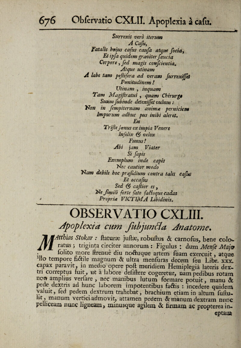 Sur rexit vero iterum A Cafu, fatalis hujus cafus caufa atque foda, Et ipfa quidem graviter faucia Corpore, fed magis confcientia. Atque utinam A labe tam pefifera ad veram furrexijjet Pcenitudmem ! Utinam , inquam Tam jvfagiflratui , quam Chirurge Suum fubinde detexijfet vulnus: Non in fempiternam anima perniciem Impurum adhuc pus inibi aleret. En Trife Janus ex impia Vener e Infelix velox Funus t Abi jam Viator Si fapis Exemplum inde capis Nec cautior modo Nam debile hoc prajidium contra tales cafus Et occafus Sed cajiior es y Ne Jimili forte fato fattoque cadas Propria VICTIMA Libidinis. OBSERVATIO CXLIII. Apoplexia cum fubjuntta Anatome. ^j^Atthias Stokar : ftaturae juftae, robuftus & carnofus* * bene colo¬ ratus 5 triginta circiter annorum : Figulus: dum Menft Majot • folito more irenue diu no&uque artem fuam exercuit, atque Ilo tempore n<5hle magnum & ultra menfuras decem feu Libr. xxx. capax paravit, in medio opere poft meridiem Hemiplegia lateris dex¬ tri correptus fuit, ut a labore defiftere cogeretur, nam pedibus rotam non amplius verfare , nec manibus lutum formare potuit, manu <& pede dextris ad hunc laborem impotentibus fa£hs : incedere quidem valuit, fed pedem dextrum trahebat, brachium etiam in altum fuftu- Iit, manum vertici admovit, attamen pedem & manum dextram nunc pelliceam nunc ligneam* minusque agilem & firmam ac proptereain¬ eptam