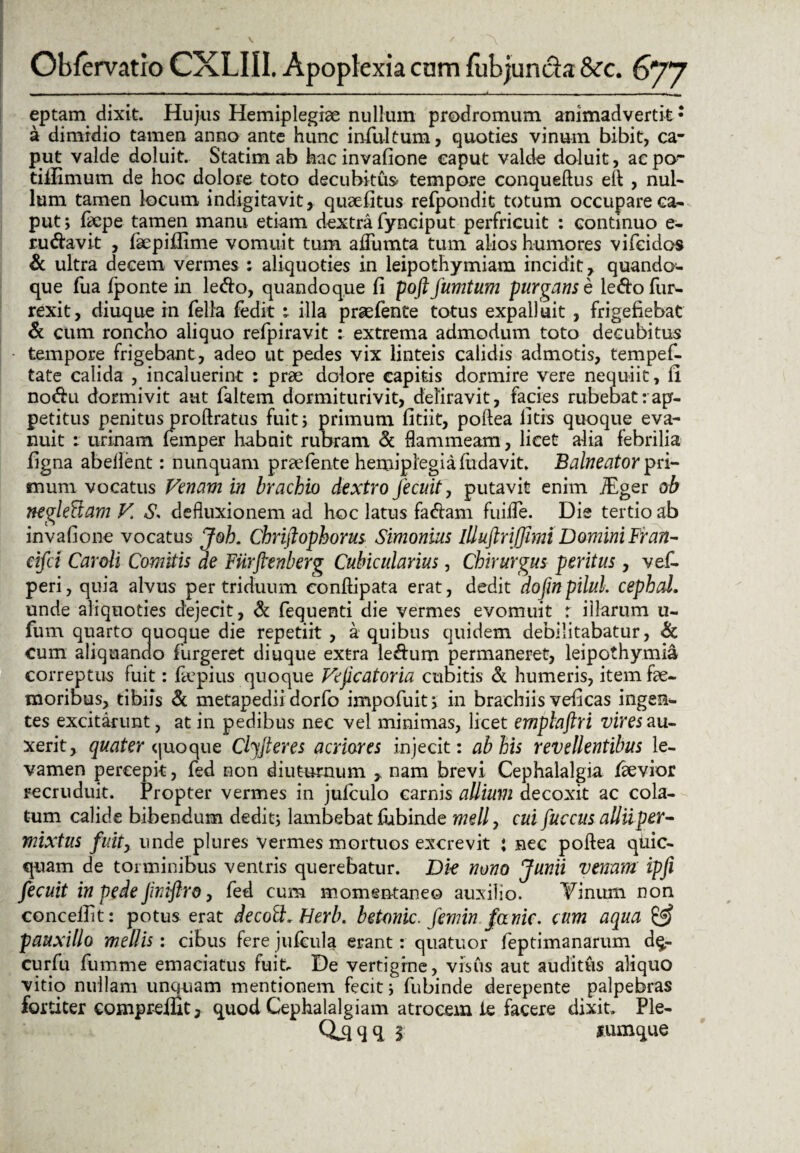 eptam dixit. Hujus Hemiplegiae nullum prodromum animadvertit: a dimidio tamen anno ante hunc infui tum, quoties vinum bibit, ca¬ put valde doluit. Statim ab hacinvafione caput valde doluit, acpcr tiilimum de hoc dolore toto decubitus tempore conqueftus eft , nul¬ lum tamen locum indigitavit, quaefitus refpondit totum occupare ca¬ put; faepe tamen manu etiam dextra fynciput perfricuit : continuo e- ru&avit , fiepiffime vomuit tum aifumta tum alios humores vifeidos & ultra decem vermes : aliquoties in leipothymiam incidit, quando¬ que fua fponte in ledo, quandoque fi poftfumtum purgans e ledofur- rexit, diuque in fella {edit : illa praefente totus expalluit , frigefiebaC & cum roncho aliquo refpiravit : extrema admodum toto decubitus tempore frigebant, adeo ut pedes vix linteis calidis admotis, tempef- tate calida , incaluerint : prae dolore capitis dormire vere nequiit, fi nodu dormivit aut faltem dormiturivit, deliravit, facies rubebat:ap¬ petitus penitus proftratus fuit; primum fitiit, poftea litis quoque eva¬ nuit : urinam feinper habuit rubram & flammeam, licet alia febrilia figna abeflent: nunquam praefente hemiplegia fudavit. Balneator pri¬ mum vocatus Venam in brachio dextro Jecuit, putavit enim iEger ob neglegam V. S. defluxionem ad hoc latus fadam fuilfe. Die tertio ab invafione vocatus Joh. Chriftophorus Simonius lll uftr i (fimi Domini Fran- cifct Caroli Comitis de Fiirftenberg Cubicularius, Chirurgus peritus, vef- peri, quia alvus per triduum conftipata erat, dedit dofin pilul. cephal. unde aliquoties dejecit, & fequenti die vermes evomuit r illarum u- fum quarto quoque die repetiit , a quibus quidem debilitabatur, & cum aliquando furgeret diuque extra le&um permaneret, leipothymia correptus fuit: fecpius quoque Veficatoria cubitis & humeris, item fae- moribus, tibiis & metapedii dorfo impofuit; in brachiis veficas ingen¬ tes excitarunt, at in pedibus nec vel minimas, licet emplaftri vires au¬ xerit, quater quoque Clfiteres acriores injecit: ab his revellentibus le¬ vamen percepit, fed non diuturnum , nam brevi Cephalalgia laevior recruduit. Propter vermes in julculo carnis allium decoxit ac cola¬ tum calide bibendum dedit; lambebat fubinde mdly cui fuccus allii per¬ mixtus fuit, unde plures Vermes mortuos excrevit ; nec poftea qtiic- quam de torminibus ventris querebatur. Die nono Junii venam ipfi fecuit in pede JirAflro, fed cum momentaneo auxilio. Tinum non concellit: potus erat decoft. Herb. betonic. femin fanic. cum aqua & pauxillo mellis: cibus fere jufcula erant: quatuor feptimanarum d$,- curfu fumme emaciatus fuit. De vertigine, visus aut auditus aliquo vitio nullam unquam mentionem fecit; fubinde derepente palpebras fortiter compreifit, quod Cephalalgiam atrocem ie facere dixit. Ple- CCqqq 5 jumque