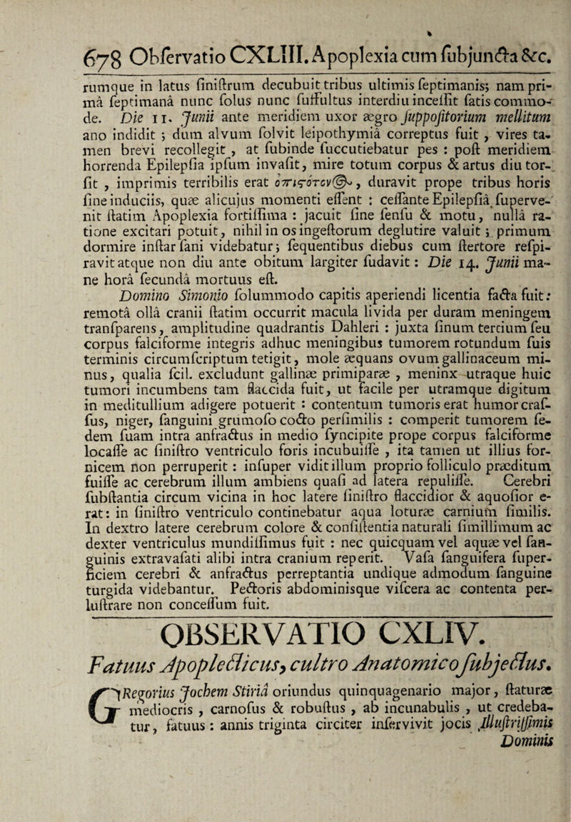 rumque in latus finiftrum decubuit tribus ultimis feptimanis; nam pri¬ ma feptimana nunc folus nunc fuifultus interdiu incelfit fatis commo¬ de. Die 11. Junii ante meridiem uxor aegro juppojitorium mellitum ano indidit ; dum alvum folvit leipothymia correptus fuit , vires ta¬ men brevi recollegit , at fubinde fuccutiebatur pes : poft meridiem horrenda Epilepfia ipfum invafit, mire totum corpus & artus diutor- fit , imprimis terribilis erat oirirorcv®», duravit prope tribus horis fine induciis, quae alicujus momenti edent : ceflante Epilepfia fuperve- nit ftatim Apoplexia fortillima : jacuit fine fenfu & motu, nulla ra¬ tione excitari potuit, nihil in os ingeftorum deglutire valuit; primum dormire inftarfani videbatur j fequentibus diebus cum ftertore refpi- ravit atque non diu ante obitum largiter fudavit: Die 14. Junii ma¬ ne hora fecunda mortuus eft. Domino Simonio folummodo capitis aperiendi licentia fa&afuit: remota olla cranii ftatim occurrit macula livida per duram meningem tranfparens, amplitudine quadrantis Dahleri : juxta linum tercium feu corpus falciforme integris adhuc meningibus tumorem rotundum fuis terminis circumfcriptum tetigit, mole aequans ovum gallinaceum mi¬ nus, qualia fcil. excludunt gallinae primiparae , meninx utraque huic tumori incumbens tam flaccida fuit, ut facile per utramque digitum in meditullium adigere potuerit : contentum tumoris erat humor craf- fus, niger, fanguini grumofo codo perfimilis : comperit tumorem fe- dem fuam intra anfradus in medio fyncipite prope corpus falciforme localfe ac finiftro ventriculo foris incubuiife , ita tamen ut illius for¬ nicem non perruperit : infuper vidit illum proprio folliculo praeditum fuilfe ac cerebrum illum ambiens quafi ad latera repulifle. Cerebri fubftantia circum vicina in hoc latere finiflro flaccidior & aquofior e- rat: in finiftro ventriculo continebatur aqua loturae carnium fimilis. In dextro latere cerebrum colore & confiftentia naturali fimiilimum ac dexter ventriculus mundilfimus fuit : nec quicquamvel aquae vel fan- guinis extravafati alibi intra cranium reperit. Vafa fanguifera fuper- nciem cerebri & anfradus perreptantia undique admodum fanguine turgida videbantur. Pedoris abdominisque vifcera ac contenta per- luftrare non conceflum fuit. OBSERVATIO CXLIV. Fatuus Jpoplcdicusj cultro Anatomico^fubjeftus. ^Regorius Jochem Stiria oriundus quinquagenario major, flaturae mediocris , carnofus & robuftus , ab incunabulis , ut credeba¬ tur, fatuus: annis triginta circiter infervivit jocis jlluftrijfimii Dominis G