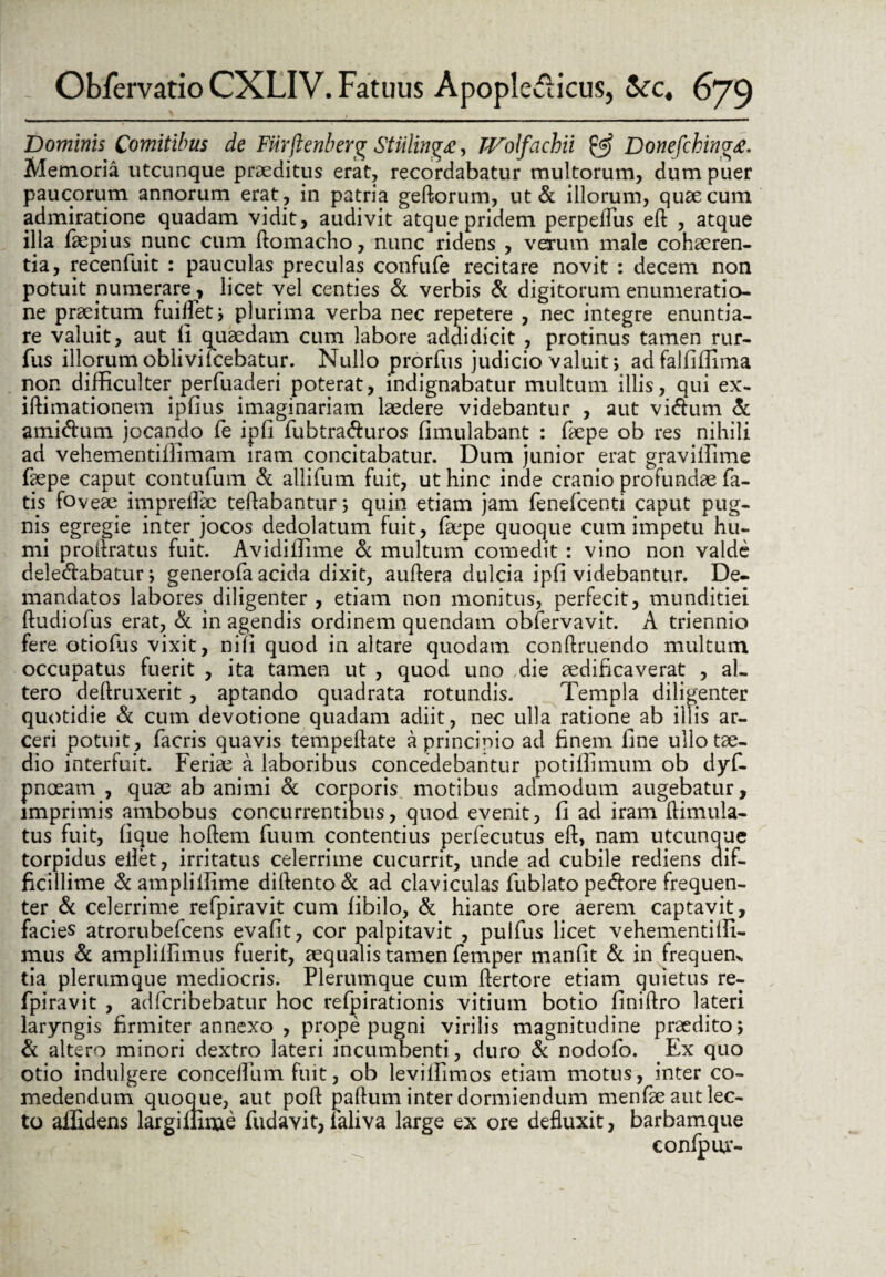 Dominis Comitibus de FUrjienberg StUling£, TVolfachii & Donefchinvtf. Memoria utcunque praeditus erat, recordabatur multorum, dum puer paucorum annorum erat, in patria geftorum, ut & illorum, quae cum admiratione quadam vidit, audivit atque pridem perpeffus eft , atque illa faepius nunc cum ftomacho, nunc ridens , verum male cohaeren¬ tia, recenfuit : pauculas preculas confufe recitare novit : decem non potuit numerare, licet vel centies & verbis & digitorum enumeratio¬ ne praeitum fuiflet; plurima verba nec repetere , nec integre enuntia¬ re valuit, aut ii quaedam cum labore addidicit , protinus tamen rur- fus illorumoblivifcebatur. Nullo prorfus judicio valuit; adfalfiffima non difficulter perfuaderi poterat, indignabatur multum illis, qui ex- iffimationem ipfius imaginariam laedere videbantur , aut vidum & amidum jocando fe ipii fubtraduros fimulabant : faepe ob res nihili ad vehementiffimam iram concitabatur. Dum junior erat graviffime faepe caput contufum & allifum fuit, ut hinc inde cranio profundae fa¬ tis foveae impreflae teftabantur; quin etiam jam fenefcenti caput pug¬ nis egregie inter jocos dedolatum fuit, faepe quoque cum impetu hu¬ mi proifratus fuit. Avidiffime & multum comedit : vino non valde deledabatur; generofa acida dixit, auftera dulcia ipfi videbantur. De¬ mandatos labores diligenter , etiam non monitus, perfecit, munditiei ftudiofus erat, & in agendis ordinem quendam obfervavit. A triennio fere otioffis vixit, nili quod in altare quodam conftruendo multum occupatus fuerit , ita tamen ut , quod uno die aedificaverat , al¬ tero deftruxerit , aptando quadrata rotundis. Templa diligenter quotidie & cum devotione quadam adiit, nec ulla ratione ab illis ar¬ ceri potuit , facris quavis tempeflate a principio ad finem fine ullo tae¬ dio interfuit. Feriae a laboribus concedebantur potiffimum ob dyf- pnoeam , quae ab animi & corporis motibus admodum augebatur, imprimis ambobus concurrentibus, quod evenit, fi ad iram ftimula- tus fuit, fique hoftem fuum contentius perfecutus eft, nam utcunque torpidus eilet, irritatus celerrime cucurrit, unde ad cubile rediens dif¬ ficillime & ampliffime diftento& ad claviculas fublato pedore frequen¬ ter & celerrime refpiravit cum fibilo, & hiante ore aerem captavit, facies atrorubefcens evafit, cor palpitavit , pulfus licet vehementiffi- mus & ampliffimus fuerit, aequalis tamen femper manfit & in frequeik tia plerumque mediocris. Plerumque cum ftertore etiam quietus re¬ fpiravit , adfcribebatur hoc refpirationis vitium botio finiftro lateri laryngis firmiter annexo , prope pugni virilis magnitudine praedito; & altero minori dextro lateri incumbenti, duro & nodofo. Ex quo otio indulgere conceifum fuit, ob leviffimos etiam motus, inter co¬ medendum quoque, aut poft paftum inter dormiendum menfae aut lec¬ to aiGdens largimme fudavit, faliva large ex ore defluxit, barbamque confpur-