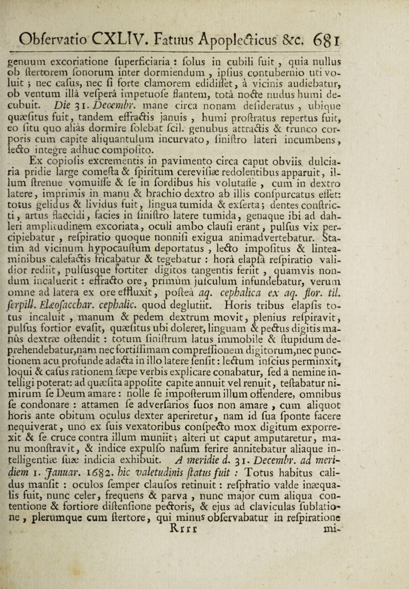 genuum excoriatione fuperfkiaria : folus in cubili fuit , quia nullus ob ftertorem fonorum inter dormiendum , ipfius contubernio uti vo¬ luit j nec callis, nec fi forte clamorem edidillet, a vicinis audiebatur, ob ventum illa vefpera impetuofe flantem, tota node nudus humi de¬ cubuit. Die 31. Decembr. mane circa nonam defideratus , ubique quaefitus fuit, tandem effradis januis , humi proftratus repertus fuit, eo litu quo alias dormire folebat fcil. genubus attradis & trunco cor¬ poris cum capite aliquantulum incurvato, finiftro lateri incumbens, ledo integre adhuc compofito. Ex copiolis excrementis in pavimento circa caput obviis dulcia- ria pridie large comefla & fpiritum cerevifiae redolentibus apparuit, il¬ lum ftrenue vomuilfe & fe in fordibus his volutaile , cum in dextro latere, imprimis in manu Sc brachio dextro ab illis confpurcatus efiet: totus gelidus Sc lividus fuit, lingua tumida &exferta; dentes conftric- ti, artus flaccidi, facies in finiftro latere tumida, genaque ibi ad dah- leri amplitudinem excoriata, oculi ambo claufi erant, pulfus vix per¬ cipiebatur , refpiratio quoque nonnifi exigua animadvertebatur. Sta¬ ti m ad vicinum hypocaullum deportatus , ledo impolitus Sc lintea¬ minibus calefadis fricabatur Sc tegebatur : hora elapfa refpiratio vali¬ dior rediit, pulfusoue fortiter digitos tangentis feriit , quamvis non¬ dum incaluerit : enrado ore, primum julculum infundebatur, verum omne ad latera ex ore effluxit, poftea aq. cephalica ex aq. fior. til. ferpill. Eheofacchar. cephalic. quod deglutiit. Horis tribus elapfis to¬ tus incaluit , manum Sc pedem dextrum movit, plenius refpiravit, pulfus fortior evafit, quaefitus ubi doleret, linguam &pedusdigitisma- nus dextrae oftendit : totum finiftrum latus immobile Sc ftupidum de¬ prehendebatur,nam nec fortiflimam compreifionem digitorum,nec punc¬ tionem acu profunde adada in illo latere fenfit: ledum inferus perminxit, loqui Sc cafus rationem faepe verbis explicare conabatur, fed a nemine in- telligi poterat: ad quaefita appofite capite annuit vel renuit, tellabatur ni¬ mirum fe Deum amare: nolle fe impofterum illum offendere, omnibus fe condonare : attamen fe adverfarios fuos non amare , cum aliquot horis ante obitum oculus dexter aperiretur, nam id fua fponte facere nequiverat, uno ex fuis vexatoribus confpedo mox digitum exporre- xit & fe cruce contra illum muniit j alteri ut caput amputaretur, ma¬ nu monftravit, Sc indice expulfo nafum ferire annitebatur aliaque in- telligentiae fuae indicia exhibuit. A meridie d. 31. Decembr. ad meri¬ diem 1. Januar. 1682. hic valetudinis flatus fuit : Totus habitus cali¬ dus manfit : oculos femper claufos retinuit: refpiratio valde inaequa¬ lis fuit, nunc celer, frequens Sc parva , nunc major cum aliqua con¬ tentione Sc fortiore diffenfione pedoris, Sc ejus ad claviculas fublatio- ne , plerumque cum ftertore, qui minus obfervabatur in refpiratione Rrrr mi-
