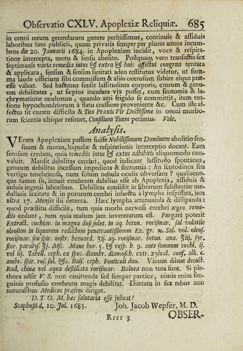 in omni rerum gerendarum genere peritiflimus, continuis & afliduis laboribus tam publicis, quam privatis femperper plures annos incum¬ bens die 20. Januarii 1684* in Apoplexiam incidit, voce & refpira- tione intercepta, motu & fenfu abolito. Poftquam vero tranfa&is fex feptimanis varia remedia intus & extra & huic affettui congrua tentata & applicata, fenfim & fenfim fanitati adeo reftitutus videtur,. ut fum- ma laude officium fibi commiffum & alias onerofum fubire eiqueprae- efle valeat. Sed ha&enus fenfit laffitudines corporis, crurum & genu¬ um debilitates , ut faepius incedere vix poffec, cum fcotomia & la- chrymatione oculorum , quando aeri frigido fe committit, item ten- fione hypochondriorum a flatu craffiore proveniente &c. Cum ifte at- fe&us iit curatu difficilis & Tua Praxis Vir Doiiiffime in omni morbo¬ rum fcientia ubique refonet, Confilium Tuum petimus» Vale. Jnalj/is. VEram Apoplexiam pafliim fuifle Nobilijfimum Dominum abolitio fen- fuum & morus, loquelae & refpirationis interceptio docent. Eam ferofam credam, quia remediis intus & extus adhibitis aliquomodo con¬ valuit. Manfit debilitas cerebri, quod indicant laflitudo fpqntanea, genuum debilitas incelfum impediens & fcotomia : An fcotodinos feu vertigo tenebricofa, num folum nebula oculis obverfans ? qualiscun¬ que tamen fit, innuit cerebrum debilius efie ab Apoplexia, afliduis & arduis ingenii laboribus. Debilitas confidit in fibrarum fubftantiae me¬ dullaris laxitate Se in pororum cerebri infar&u a lympha infpiflata, jam ultra 17. Menfes ibi detenta. Haec lympha attenuanda & diflipanda: quod prae (litu difficile, tum quia morbi nervofi cerebri aegre reme¬ diis cedunt, tum quia malum jam inveteratum eft. Purgari poterit Extraft. cochiar. in magna dofiJolut. in aq. beton. rorifmar. fal volatile oleofum in liquorem redaStum penetrantifjimum Ex. gr. ry. Sal. voL oleof. rorifmar. feufpir. noftr. bezoard. $ij. aq. rorifmar. beton. ana. §«/♦ fyr+ flor, paralyf §/, Mfc. Mane hor. 5. & vefp. h. 9. ante fomnum cochl. ij. vel iij. Tabell. ceph. ex fpec. diambr. diamofch. extr. xyloal. confl alk. €. ambr.fpir. rof. fol. &c. Balf. ceph. Fonticuli duo. Vinum diluat decott. Rad. china vel aqua deftillata rorifmar. Balnea non tuta funt, Si ple- thora adfit V. S. non omittenda fed femper parcior, nimia enim fan- guinis profufio cerebrum magis debilitat. ^Diaetam in fex rebus non naturalibus Medicus pr^fens diriget. D. T. O. M. h£cfalutaria effle jubeat! Scaphujiidt xo. Jul. 168 V Toh. Tacob Wepfer, M. D. • Rfrr 3 OBSER-