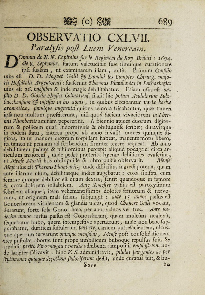 OBSERVATIO CXLVII. Paralyjis pojl Luem Veneream. DOminus de N-N. Capitaine fur le Regiment du Roj Brifaci: 1694. die 8* Septembr. iiatum valetudinis fuae fimulque curationem ipfi fuafam , ut examinarem illam , milit. Primum Conjilio ufus eft D. D. Mognet Galli & Domini les Comptes Chirurg. majo¬ ris Hofpitalis Argentorati: fuaferunt Thermas Plumbarias in Loiharingia: ufus eft 26. infejjibus & inde magis debilitabatur. Etiam ufus eft con¬ jilio D. D. Gloxin Phyfici Colmarienf. fuafit hic potum Acidularum SuLz- bacchenjium & infejjiis in his acjuis , in quibus elixabantur variat herba aromatica, pmulque unguenta quibus femora fricabantur, quae tamen, ipfra non multum praeftiterunt, nili quod faciem vivaciorem in Ther¬ mis Plumbariis amillam pepererint. A biennio apices duorum digito¬ rum & pollicem, quali indormiville & obftupuifte fcribit; duravitque in eodem ftatu , interea prope ab anno invalit omnes quinque di¬ gitos, ita ut manum dextram torpidam habeat, manente motu libero, ita tamen ut pennam ad fcribendum firmiter tenere nequeat. Ab anno debilitatem pedum & nihilominus percepit aliquid podagrici circa ar¬ ticulum majorem , unde pedes praeterita hyeme debiliores evaferint, ut Afenfe Martii hos obRupiuifie & obtorpuifte obfiervarit. Menfe Maji ufus eft Thermis Plumbariis, unde difficilius ingredi poterat, quam ante illarum iiliim, debilitasque indies augebatur : coxa finiftra cum femore quoque debilior eft quam dextra, fentit quandoque in femore & coxa dolorem inhabilem. Ante Semeftre palliis eft paroxyfmum febrilem aliaque ; item vehementilfimos dolores femorum & nervo¬ rum, ut originem mali fciam, fubjungit : ante 1^. annos palfus eft Gonorrhoeam virulentam & glandis ulcus, quod Chancre Galli vocant, durarunt, forte fola Gonorrhoea, per annos duos vel tres* Ante un¬ decim annos rurfus paftlis eft Gonorrhoeam, quam multum neglexit, fequebatur bubo, quem intempeftive aperuerunt, unde non bene fup- purabatur, duritiem fuftulerunt pulvere, carnem putrefacientem, ulcus¬ que apertum fervarunt quinque menfibus > Menfe poft confolidationem tres pullulae obortae funt prope umbilicum buboque repulfus fuit. Sc credidit perito Viro magna remedia adhibenti: impofiuit emplajhum, un¬ de largiter lalivavit : hinc V S. adminiftravit, pilulas purgantes ac per feptimanas quinque decotlum fudoriferum dedit, unde curatus fuit, &bu-