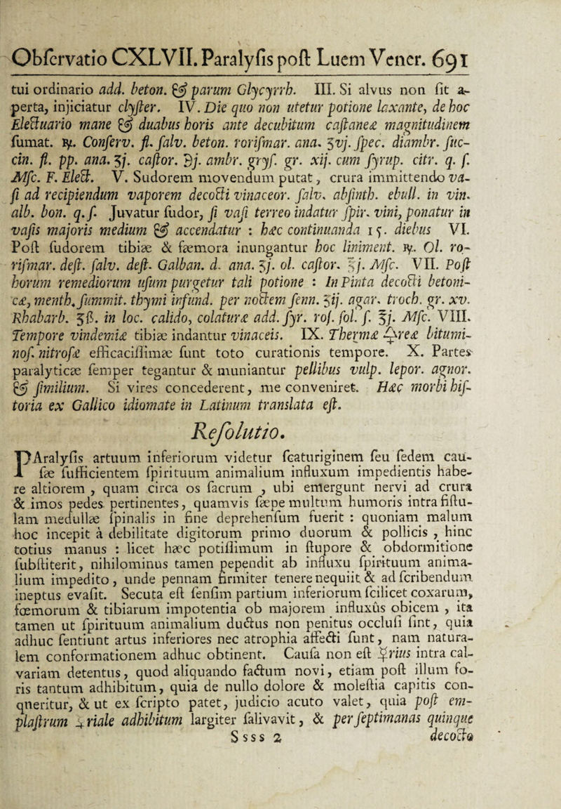 tui ordinario add. beton. & parum Glycyrrh. III. Si alvus non fit a- perta, injiciatur clyfter. IV. Die quo non utetur potione laxante, de hoc Eleflcuario mane & duabus horis ante decubitum caftaneee magnitudinem fumat, fy. Conferv. fl.falv. beton. rorifmar. ana. 5vj.fpec. diambr. fete- cin. fi. pp. ana. 5j. caftor. Bj. ambr. gryf. gr. xij. cum fyrup. citr. q. f. Mfc. F. Eleft. V. Sudorem movendum putat, crura immittendo va- fi ad recipiendum vaporem decoSi vinaceor. falv. abjinth. ebuli, in vim olb. bon. q.f Juvatur fudor, Ji vafi terreo indatur fpir. vini, ponatur in vafis majoris medium & accendatur : h&c continuanda 15. diebus VI. Poft fudorem tibiae & faemora inungantur hoc liniment. fy. Ol. ro¬ rifmar. de fi. falv. de fi. Galban. d. ana. Jj- ol caftor. $7. Mfc. VII. Poft horum remediorum ufum purgetur tali potione : In Pinta decofti betoni¬ ca, menth.fummit. thymi infund. per nofdem fenn. $ij. agar, troch. gr. xv. Rhabarb. 5$. in loc. calido, colatur& add.fyr. roj. fol.f. §j. Mfc. VIII. Tempore vindemiet tibiae indantur vinaceis. IX. Thermo Qreet bitumi¬ no/. nitrofe efficaciffimae funt toto curationis tempore. X. Partes- paralyticae femper tegantur & muniantur pellibus vulp. lepor, agnor. £5 /milium. Si vires concederent, me conveniret. H<£C morbi hif- toria ex Gallico idiomate in Latinum translata eft. PAralyfis artuum inferiorum videtur fcaturiginem feu fedem cau- fe fufficientem fpirituum animalium influxum impedientis habe¬ re altiorem , quam circa os facrum , ubi emergunt nervi, ad crura & imos pedes- pertinentes, quamvis fepe multum humoris intra fiftu- lam medullae fpinalis in fine deprehenfum fuerit : quoniam, malum hoc incepit a debilitate digitorum primo duorum & pollicis , hinc totius manus : licet haec potiflimum in ftupore & obdormitione iubftiterit, nihilominus tamen pependit ab influxu fpirituum anima¬ lium impedito, unde pennam firmiter tenere nequiit. & ad fcribendum ineptus evafit. Secuta eft fenfim partium inferiorum fcilicet coxarum, femorum & tibiarum impotentia ob majorem influxus obicem , ita tamen ut fpirituum animalium du&us non penitus occlufi fint, quia adhuc fentiunt artus inferiores nec atrophia aflfe&i funt, nam natura¬ lem conformationem adhuc obtinent. Caufa non eft frius intra cal¬ variam detentus, quod aliquando fadtum novi, etiam poft illum fo¬ ris tantum adhibitum, quia de nullo dolore & moleftia capitis con¬ queritur, & ut ex fcripto patet, judicio acuto valet, quia poft em- plafirum 4 riale adhibitum largiter falivavit, & perfeptimanas quinque S sss 2 decocta