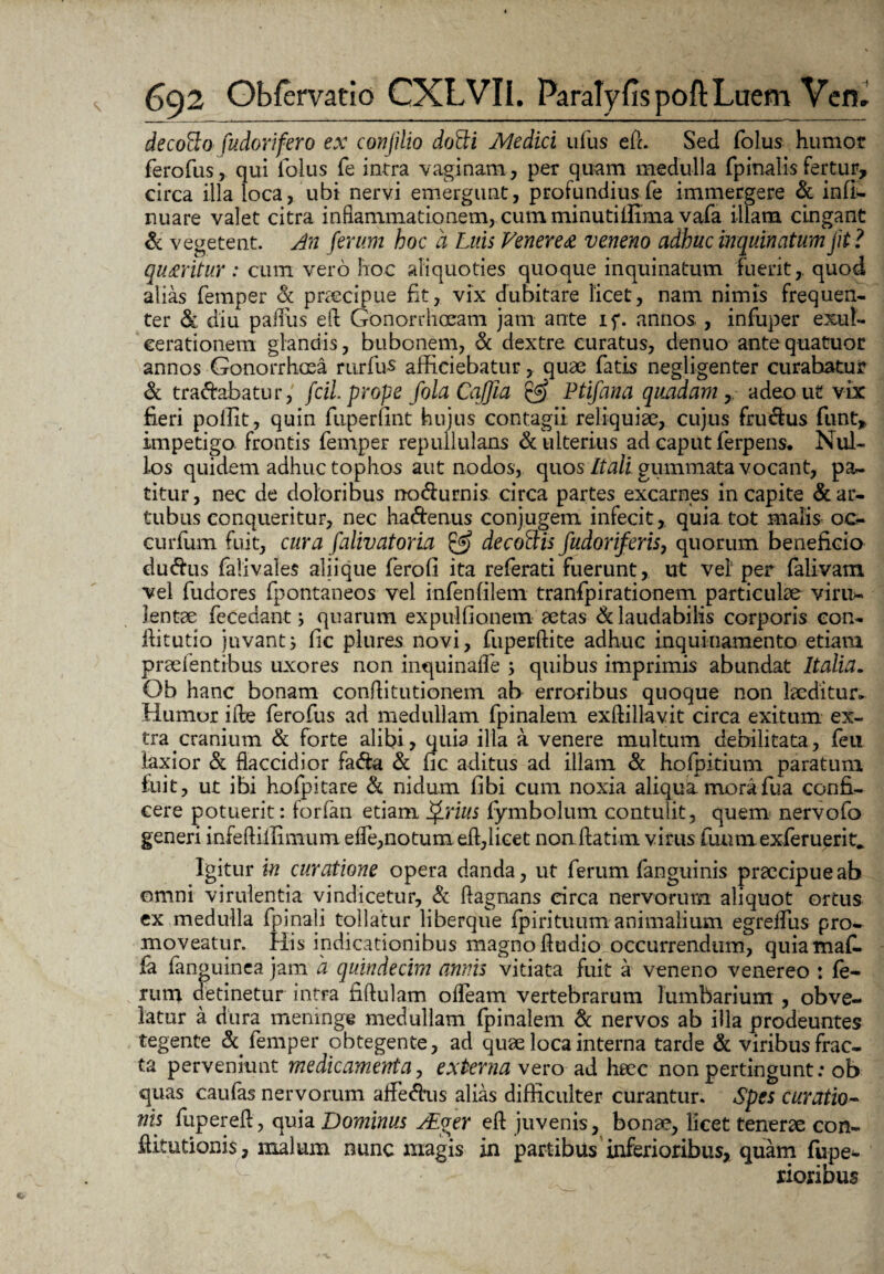 decofto fudorifero ex coti fi lio dotti Medici ufus eft. Sed folus humot ferofus, qui lolus fe intra vaginam , per quam medulla fpinalis fertur, circa illa loca, ubi nervi emergunt, profundius fe immergere & infi- nuare valet citra inflammationem, cum minutiffima vafa illam cingant & vegetent. An ferum hoc a Luis Venerea veneno adhuc inquinatum jit ? quaritur : cum vero hoc aliquoties quoque inquinatum fuerit,, quod alias femper & praecipue fit, vix dubitare licet, nam nimis frequen¬ ter & diu palliis efl Gonorrhoeam jam ante if. annos , infuper exul¬ cerationem glandis, bubonem, & dextre curatus, denuo antequatuor annos Gonorrhoea rurfus afficiebatur, quae fatis negligenter curabatur & tranabatur, fcil prope folaCaJJia & Ptifana quadam, adeo ut vix fieri polfit, quin fuperfint hujus contagii reliquiae, cujus fru&us funt, impetigo frontis femper repullulans & ulterius ad caput ferpens. Nul¬ los quidem adhuc tophos aut nodos, quos Itali.gummatavocant, pa¬ titur, nec de doloribus rrcxfturnis circa partes excarnes in capite & ar¬ tubus conqueritur, nec haftenus conjugem infecit,, quia tot malis oc- curfum fuit, cura falivatoria & decoftis fudoriferis, quorum beneficio dudhis falivales aliique ferofi ita referati fuerunt, ut vel per falivam vel fudores fpontaneos vel infenfilem tranfpirationem particulae viru- lentae fecedant j quarum expulfionem aetas & laudabilis corporis eon- ftitutio juvant^ fic plures novi, fuperftite adhuc inquinamento etiam praeientibus uxores non inquinaffe i quibus imprimis abundat Italia. Ob hanc bonam conflitutionem ab erroribus quoque non laeditur. Humor ifte ferofus ad medullam fpinalem exftillavit circa exitum ex¬ tra cranium & forte alibi, quia illa a venere multum debilitata, feu laxior & flaccidior fa<fta & fic aditus ad illam <k hofpitium paratum fuit, ut ibi hofpitare & nidum fibi cum noxia aliqua morafua confi¬ cere potuerit: forfan etiam ijPrius fymbolum contulit, quem nervofo generi infeftiilimum efle,notum eft,licet non ftatim virus funm exferuerit* Igitur in curatione opera danda, ut ferum (anguinis praecipue ab omni virulentia vindicetur, & flagnans circa nervorum aliquot ortus ex medulla fpinali tollatur liberque fpirituum animalium egreffus pro¬ moveatur. His indicationibus magno fludio occurrendum, quiamafi. fa fan guinea jam a quindecim annis vitiata fuit a veneno venereo : fe¬ rum detinetur intra fiftulam offeam vertebrarum lumbarium , obve¬ latur a dura meninge medullam fpinalem & nervos ab illa prodeuntes tegente & femper obtegente, ad quae loca interna tarde &: viribus frac¬ ta perveniunt medicamenta, externa vero ad haec non pertingunt: ob quas caufas nervorum affedhis alias difficulter curantur. Spes curatio¬ nis fupereft, quia Dominus ALger eft juvenis, bonae, licet tenerae con- ftitutionis, malum nunc magis in partibus inferioribus, quam fupe- rioribus
