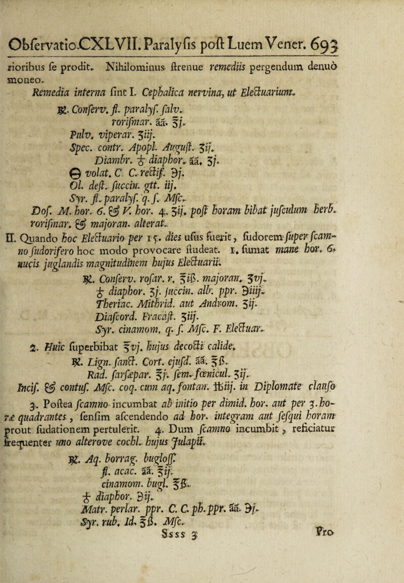 rioribus fe prodita Nihilominus ftrenue remediis pergendum denud moneo. Remedia interna fine L Cephalica nervina, ut Eleduarium* jg. Conferv.fi. paralyf falv. rorifmar. la, 5/». Pnlv, viperar. Jii/Y <S£ec. contr. Apopl Augufi. $ij. Diambr. £ diaphor*. 5/* © volat. C C, reSif. dj. Ol de fi, fucem, gtt. iij. Syr. fi, paralyf.q. fi Mfc, Dofi. M. hor. 6. & V. hor. 4,Ji/Y pofi horam bibat juficulum herb. rorifmar. & majoran. alterat II. Quando hoc Eleftuarioper i\. dies ufus fuerit, fudorem fuperfcam- nofiudorifero hoc modo provocare itudeat. i> fumat 77OT5 hor. & «acii. juglandis magnitudinem hujus EleSuarii. Ig. Confierv. rofiar. r. majoran. diaphor. 5/. /#cd«. alk ppr. 'Biiifi Theriac. Mithrid. aut Androm. $ij. Diaficord. Fracdfi. $iij. Syr. cinamom, q. fi. Mfc. F. Eleftuar»- % Huic fuperbibat $vj. hujus deco&i calide. -v Ig. Lign.fianB. Cort. ejufid. aa; J1L Rad. fiarfiepar. §/'. fdenicul, Incifi. & contufi. Mfc. coq. cum aq.fontan. 1fcfi/. Diplomate claufio 3. Poftea ficamno incumbat ab initio per dimid. hor. aut per y.ho- ?£ quadrantes , fienfim afeendendo hor. integram aut fiefiqui horam prout fiidationem pertulerit. 4. Dum ficamno incumbit * reficiatur frequenter uno alter ove cochl, hujus JulapU, 3g. Aq. borrag. buglojfi fi. acac. $ij: cinamom. bugl f iL £ diaphor. dij. Matr. periar, ppr. C. C. ph.ppr. U. dfi Syr. rub. Id. iWjfc.. Ss ss 3' Pro