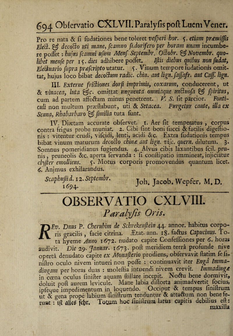 Pro re nata & fi fudationes bene toleret vefperi bor. f. etiam prmiffn Eleft. & decofio uti mane, fcamno ftdorifero per horam unam incumbe¬ re polfiet: hujus fcamni ufum Menf Septembr. Odobr. & Novembr. quo¬ libet menfeper i^.dies adhibere podet. Iftis diebus quibus nonfudat, Eletituario fupra pr&fcripto utatur. 5. Vinum tempore fiudationis omit¬ tat, hujus loco bibat decoBum radie. chia. aut lign.fajjhfr. aut Cajf. lign. III. Externe friBiones dorfi imprimis, coxarum, conducerent, ut & vinacea, luta £g>c. omittat unguenta: omniaque unBuofa & fpiritus, cum ad partem affe&am minus penetrent. F. A. fit parcior. Fotftz- culi non multum praedabunt, uti & Setacea. Purgetur caute, e* Rhabarbaro & Jimilia tuta fiunt. . ♦ IV. Diaetam accurate obfiervet. 1. Aer fit temperatus , corpus contra frigus probe muniat. 2. Cibi fint boni fiucci & facilis digedio- nis : vitentur crudi, vificidi, lenti, acidi &c. Extra fiudationis tempus bibat vinum maturum decoBo ching aut lign. vije. quem, dilutum. 3. Somnus pomeridianus fugiendus. 4, Alvus cibis laxantibus ficil. pru¬ nis , pruneolis &c. aperta Tervanda : fi condipatio immineat, injiciatur cljfter emolliens. ^ Motus corporis promovendus quantum licet. 6. Animus exhilarandus. ScaphufiuLi2. Septembr. joh> jacob. Wepfer, M. D. OBSERVATIO CXLVIII. Paralyjis Oris. TyEv. Dnus P. Cherubim de Schrekenftein 44. annor, habitus corpo- ris gracilis, facie citrina. iEtat. ann. x8- fa&us Capucinus. To- X ta hyeme Anno 1672. nudato capite Confeffiones per 6. horas audivit. Die 29. Januar. 1673. pod meridiem terra profunde nive operta denudato capite ex Monafterio prodiens, obfiervavit datim fiefi-' nidro oculo nivem intueri non pode : continuavit iter Enga Imma- dingam per horas duas : moledia intuendi nivem crevit. Immading/t in crena oculus finider aquam (Hilare incepit. No&u bene dormivit, doluit pod aurem levicule. Mane labia didorta animadvertit fiocius, ipfieuue impedimentum in loquendo. Occiput & tempus finidrum ut Sc gena prope labium finidrum tenduntur Sc atta&um non bene fe- ruat : fefa* Totum hoc finidrum latus capitis debilius ed: maxilla