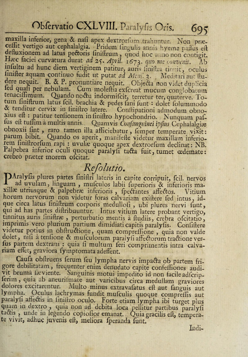 maxilla inferior, gena & nafi apex dextrorsum trahuntur. Non prse- cellit vertigo aut cephalalgia. Pridem lingulis annis hyems pailus eft aeiiuxionem ad latus pecoris finiftrum , quod hoc anno non contigit. Haec faciei curvatura durat ad 2>. April. 1673. quo me convenis. Ab infultu ad hunc diem vertiginem patitur, auris finiltra tinnit, oculus limiter aquam continuo fudit ut putat ad Me-tj'. 3. , Meditari aut (lu¬ dere nequit. B. & P. pronuntiare nequit. Obje&a non videt duplicia ied quali per nebulam. Cum moleftia exfcreat mucum conglobatum tenacmimum. Quando noiftu indormifcit, terretur ter, quaterve. To¬ tum liniftrum latus fcil. brachia & pedes fani funt : dolet folummodo & tenditur cervix in finiftro latere. Conltipationi admodum obno¬ xius elt : patitur tenfionem inliniftro hypochondrio. Nunquam par¬ ius eft tuflim a multis annis. Quamvis Confangv.mi ipfms Cephalalgia; obnoxii lint , raro tamen illa afficiebatur, (emper temperate vixit: parum bibit. Quando os aperit, manifefte videtur maxillam inferio¬ rem liniftrorfum rapi : uvula; quoque apex dextrorfum declinat: NB. Palpebra inferior oculi quoque paralyfi tafta fuit, tumet oedemate: crebro praeter morem oicitat. Refolutio. T)Aralylis plures partes Jinillri lateris in capite corripuit, fcil. nervos . ac* uvulam, linguam , mufculos labii fuperioris de inferioris ma¬ xillae utriusque de palpebrae inferioris , fpedlantes afFe&os. Vitium horum nervorum non videtur foras calvariam exiftere ied intus, id- que circa latus finiftrum corporis medullofi , ubi plures nervi funt, qui ad has partes diftribuuntur. Intus vitium latere probant vertigo, tinnitus auris finiftrae , perturbatio mentis a ftudiis, crebra ofeitatio, imprimis vero plurium partium dimidiati capitis paralyfis. Confidere videtur potius in obftru<ftione, quam compreflione , quia non valde dolet, nili a tennone de mufculorum paralyfi affedlorum tradlione ver~ fus partem dextram : quia fi multum feri comprimentis intra calva¬ riam edet, graviora fymptomata adedent. Cauda obftruens ferum feu lympha nervis impa&a ob partem fri¬ gore debilitatam, frequenter enim denudato capite confeiliones audi¬ vit bruma faeviente. Sanguinis motui impedito id non facile adferip- lerim, quia ab aneurilmate aut varicibus circa medullam graviores dolores excitarentur. Iviulto minus extravafatus ed aut fanguis aut lympha. Oculus lachrymas fundit mufculis quoque compreflis aut paralyfi anedfis in finidro oculo. Forte etiam lympha ibi turget plus quam in ciextro , quia non ad^ debita loca pellitur partibus paralyfi tactis , unde in legendo copiofior emanat. Quia gracilis ed, tempera¬ te vivit, adhuc juvenis eft, meliora fperanda funt. Indi-
