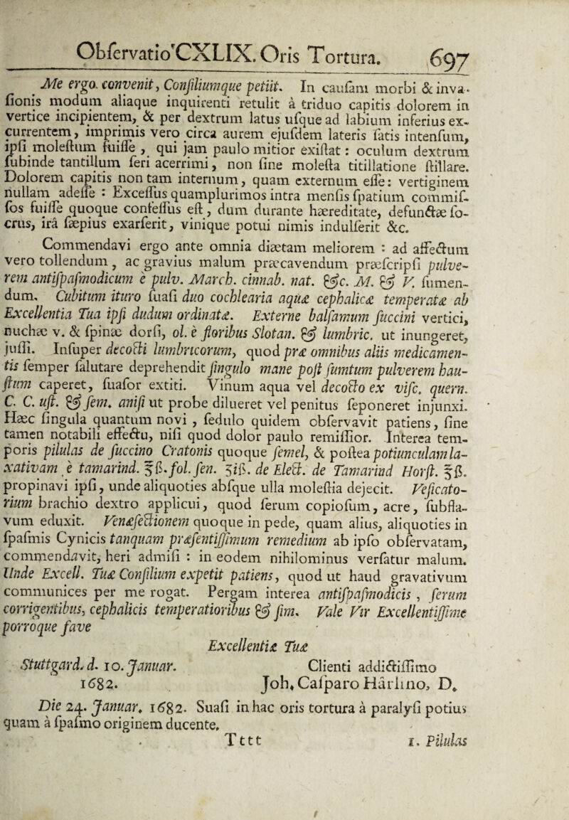 # frgo. convenit, Confldiumque petiit. In caufaru morbi &inva« fionis modum aliaque inquirenti retulit a triduo capitis dolorem in vertice incipientem, & per dextrum latus ufque ad labium inferius ex» currentem, imprimis vero circa aurem ejufdem lateris fatis intenfum, lpu moleitum fuifle , qui jam paulo mitior exiflat: oculum dextrum lubinde tantillum feri acerrimi, non fine molefta titillatione fiillare. Dolorem capitis non tam internum, quam externum eile: vertiginem nullam adene • Excelfus quamplurimos intra menfis fpatium commif. fos fuilie quoque confelfus eft, dum durante haereditate, defundaefo- crus, ira faepius exarfent, vinique potui nimis induiferit &c. Commendavi ergo ante omnia diaetam meliorem : ad afiedum vero tollendum, ac gravius malum praecavendum precfcripfi pulve¬ rem antifpafmodicum e pulv. March. cinnab. nat. &c. M. V fiimen- dum. Cubitum ituro fuafi duo cochlearia aqua cephalica temperata ab Excellentia Tua ipji dudum ordinata. Externe balfamum fitccini vertici, nuchee v. & fpime dorfi, ol e floribus Slotan. & lumbric. ut inungeret, jufii. Infuper decotti lumbricorum, quod pra omnibus aliis medicamen¬ tis femper falutare deprehendit flngulo mane pofl fumtum pulverem hau- ftitm caperet, fuafor extiti. Vinum aqua vel decotto ex vifct quem. C' C. ujt. flem, an i (i ut probe dilueret vel penitus feponeret injunxi. Haec fingula quantum novi , fedulo quidem obfervavit patiens, fine tamen notabili effedu, nifi quod dolor paulo remifiior. Interea tem¬ poris pilulas de fuccino Cratonis quoque femel, & poiiea potiunculam la¬ xativam fle tamarind. fol.fen. 5ifi. de Elett. de Tamarind Horft. ffi. propinavi ipfi, unde aliquoties abfque ulla moleflia dejecit. Veficato- rium brachio dextro applicui, quod ferum copiofum, acre, fubfla- vum eduxit. Venafe^ionem quoque in pede, quam alius, aliquoties in fpafmis Cynicis tanquam praflentiffimum remedium ab ipfo obfervatam, commendavit, heri admifi : in eodem nihilominus verfatur malum. Unde Excell. Tua Confllium expetit patiens, quod ut haud gravativum communices per me rogat. Pergam interea antifpafmodicis , ferum corrigentibus, cephalicis temperatioribus flm. Vale Vir Excellentiffime porro que fave Excellentia Tua Stuttgard,d- lo.Januar. Clienti addidiffimo 1682. Job*Calparo Harlino, D* Dic 24. Januar. 1682. Suafi in hac oris tortura a paralyfi potius quam a fpafmo originem ducente. Tttt 1. Pilulas
