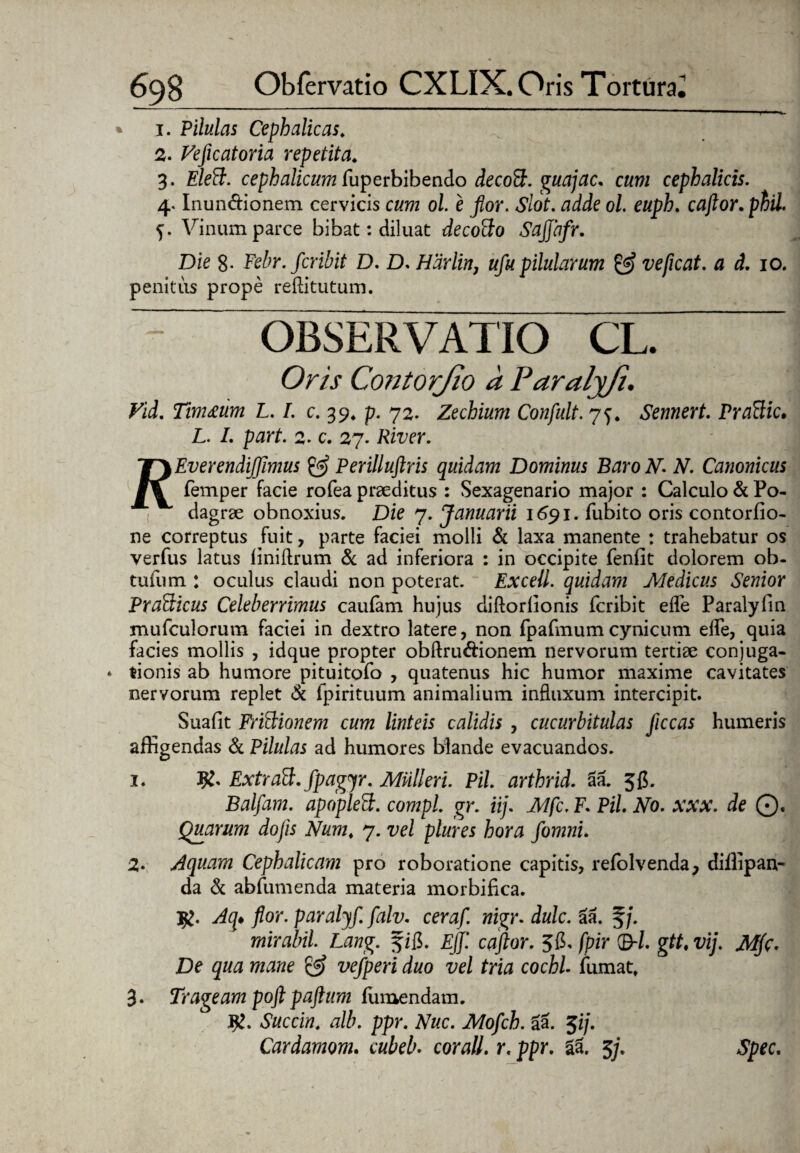 1. Pilulas Cephalicas. 2. Feficatoria repetita. 3. cephalicum fuperbibendo decoFt. guajac. cum cephalicis. 4* Inundtionem cervicis ol. e flor. <?/o£. rtdde ol. euph. caflor. phil Vinum parce bibat: diluat decocto Sajjbfr. Die 8- Febr.fcribit D. D. Hdrlirt, ufu pilularum & veficat. a d. 10. penitus prope reftitutum. ~ OBSERVATIO CL. Om Contorjio a Paralyji. Fid. Tim£um L. I. c. 39. p. 72. Zechium Confult. 75. Sennert. Praftic, L. L part. 2. c. 27. River. ’T\EverendiJJimus & Perilluftris quidam Dominus BaroN. N. Canonicus femper facie rofea praeditus : Sexagenario major : Calculo & Po¬ dagrae obnoxius. Die 7. Januarii 1691. fubito oris contorfio- ne correptus fuit, parte faciei molli & laxa manente : trahebatur os verfus latus liniflrum & ad inferiora : in occipite fenfit dolorem ob- tufum : oculus claudi non poterat. Excell. quidam Medicus Senior PxaSticus Celeberrimus caulam hujus diftorlionis fcribit efle Paralyfin mufculorum faciei in dextro latere, non fpafmumcynicum elfe, quia facies mollis , idque propter obftru&ionem nervorum tertiae conjuga¬ tionis ab humore pituitofo , quatenus hic humor maxime cavitates nervorum replet & fpirituum animalium influxum intercipit. Suafit Frictionem cum linteis calidis , cucurbitulas Jiccas humeris affigendas & Pilulas ad humores blande evacuandos. 1. ty' Extraff.fpagyr. Midi eri. Pii. arthrid. aa. 5$. Balfam. apoplett. compl. gr. iij. Mfc. F. Pii No. xxx. de 0. Quarum dofls Num. 7. vel plures hora flomni. 2* Aquam Cephalicam pro roboratione capitis, refolvenda, diffipan- da & abfumenda materia morbifica. Aq* flor, paralyf. falv. ceraf. nigr. dulc. aa. f /. mirabil. Lang. f ffi. Ejf. caflor. 515. fpir ©-/. gtt% vij. Mflc. De qua mane & vefperi duo vel tria cochl fumat» 3- Trageam poft paftum fumendam. Succin. alb. ppr. Nuc. Mofch. aa. 7fl]. Cardamom. cubeb. cor ali. r. ppr. 51 5/. Spec.