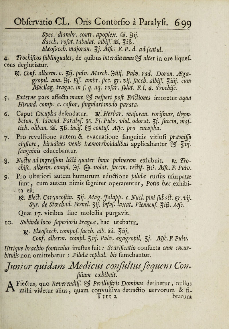 Spec. diambr. contr. apoplex. aa. $ij. Sacch. rofat. tabulat. albiff. aa4 fig. EUofacch. majorem* fj. A//c. F. P. d. adfcatul. 4. Trochifcos fublinguales, de quibus interdiu unus & alter in ore iiquefi cens deglutiatur. I£. Conf. alkerm. c. $ij. pulv. Marcb. 9iiij. Pulv. rad. Doron. JEga- gropil ana. 9/. EJf. ambr.ficc. gr. vij.faccb. albiff. $iiij. cum Mucilag. tragac. in f. q. aq. rofar. folut. F. i a. Trochifc. q. Externe pars affe&a mane & vefperi poft Friftiones irroretur aqua Hirund. comp. c. caftor4 fmgulari modo parata. 6. Caput Cucupba defendatur. Herbar. major an. rorifmar. thym* beton. fl. lavend. Paralyf. aa. P/. Pulv. viol. odorat. 5/. fuccin, maf- tich. oliban. 5a. Jg. i»a/. contuf. Mjc. pro cucupha. 7. Pro revulfione autem & evacuatione (anguinis vitiofi pY£miffo clyfiere, hirudines venis b£morrhoidalibus applicabantur & 5vj. f'anguinis educebantur. 8. NoBu ad ingreffum leBi quater hunc pulverem exhibuit* iy. Tro¬ chifc. alkerm. compi 9j. @. volat, fuccin. reftif. 9g. Mfc. F. Pulv. 9. Pro ulteriori autem humorum edu&ione piluU rurfus ufurpatse funt, cum autem nimis fegniter operarentur, Potio h£c exhibi- i ta eft. J£. Eleft. Caryocoftin. $ij. Mag. Jalapp. c. Nuci, pini fubatt. gr.vij. Syr. de Stcechad. Fernel. $ij. infuf. laxat. Viennenf. f ig. Mfc. Quae 17. vicibus fine moleftia purgavit. 10. Subinde loco fuperioris trage£, hac utebatur* Ig. bd£ofacch. compof. facch. alb. aa. f iij, Coa/. alkerm. compi yvj. Pulv. £gagropil 5j. Mfc. F. Pulv. Utrique brachio fonticulus inuftus fuit: Scarificatio conlueta cum cucur¬ bitulis non omittebatur j PiluU cephal. bis (umebantur. Junior quidam Adedi cus c ori fultusfequens Con- filium exhibuit. AFfe&us, quo Reverendiff. & Perilluftris Dominus detinetur, nullus mihi videtur alius, quam convulfiva detraftio nervorum & fi- T111 z brarum