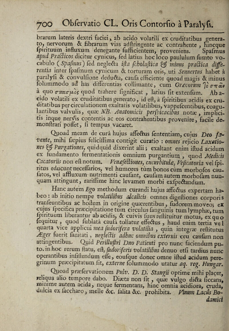 brarum lateris dextri faciei % ab acido volatili ex cruditatibus genera¬ to; nervorum & fibrarum vias adftringente ac contrahente , hincque fpirituum influxum denegante fufficientem, proveniens. Spafmus apud, Praclicos dicitur cynicus, fed latius hoc loco paululum fumto vo¬ cabulo (Spafmus) fed n egi e da ijia fcholaftica & minus praaica diffe¬ rentia infer fpaftnum cynicum & torturam oris, uti Sennenus habet a paralyfi & convulfione deduda, caufa efficiente quoad magis & minus folummodo ad has differentias colliniante, cum GrAcorum ]c o-7roiv a quo (TTnzorffcg quod trahere fignificat , latius fit extenfiim. Ab a- cido volatili ex cruditatibus generato, id eft, a fpiritibus acidis ex cru¬ ditatibus per circulationem exaltatis volatilibus, vappefcencibus, coagu¬ lantibus valvulis, quae NB. Anatomicis perfvicacibus notae, implici¬ tis inque nervis contentis ac eos contrahentibus provenire, facile de- monftrari pollet, fi tempus vacaret. Quoad meam de cura hujus affedus fententiam, cujus Deo fa¬ vente, mihi fiepius feliciffima contigit curatio : omnes rejicio Laxatio¬ nes & Purgationes, quidquid dixerint alii i exaltant enim iftud acidum ex fundamento fermentationis omnium purgantium , quod Medicis Cacatoriis non eft notum. VeiufeBiones, cucurbituU, Vejicatoria vel fpi- litus educunt neceflarios, vel humores tum bonos cum morbofos cau- fiatos, vei afnuxum nutrimenti caufant, caufam autem morbofam nun¬ quam attingunt, rariftime hinc levamen morbi exfpe&andum. Hanc autem Ego methodum curandi hujus affedus expertam ha¬ beo : ab initio nempe volatilibus cdcalicis omnes digeftiones corporis tranfeuntibns ac hoftem in origine quaerentibus, fudorem moveo; ex cujus fpecifica praecipitatione tum circulus fanguinis tum lymphae, tum ipirituum liberantur ab acidis, & cuivis fuus reftituitur motus, ex quo {equitur , quod fublata caufa tollatur effedus , haud enim tertia ve 1 quarta vice applicui mea fudorifera volatilia , quin integrae reftitutus JEger fuerit fanitati , negleBis adhuc omnibus externis ceu caufam non attingentibus^ Quid Periliuftri Dno Patienti pro nunc faciendum pu¬ to, in hoc rerum ftatu, eft, fudoriferis volatilibus denuo etfi tardius nunc operantibus infillendum efle, eoufque donec omne iftud acidum pere¬ grinum praecipitatum fit, externe folummodo utatur aq. reg. Hungar. Quoad praefervationem Pulv. D. D. Stangii optime mihi placet, jreliqua alio tempore dano. Diaeta non fit , quae vulgo di<fta ficcans, minime autem acida, neque fermentans, hinc omnia acidiora, cruda, dulcia ex faccharo, meile &c. falita &c. prohibita. Vinum Laciis Bo- f damici