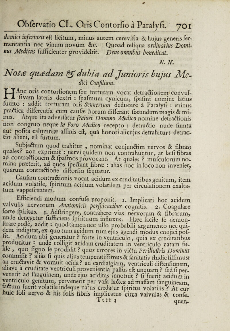 damici inferioris eft licitum, minus autem cerevifia & hujus generis fer¬ mentantia nec vinum novum &c. Quoad reliqua ordinarius Domi¬ nus Medicus fufficienter providebit. Deus omnibus benedicat. | |fe 'p - ■: ■ / - n.h. Nota quadam & dubia ad Junioris hujus Ade- dici Confilium. HAnc oris contorfionem feu torturam vocat detractionem convul- fivam lateris dextri : fpafmum cynicum, fpafmi nomine latius fiimto : addit torturam oris Sennertum deducere a Paralyfi : minus p radica differentia cum cau (de horum differant fecundum magis & mi¬ nus» Atque ita adverfatur feniori Domino Medico nomine detradionis non congruo neque in Foro AFedico recepto : detradio nude fumta apt pofita calumniae affinis eft, qua honori alieujus detrahitur; detrac¬ tio alieni, eft furtum. Subjedum quod trahitur , nominat conjundim nervos <k fibras; quales, non exprimit : nervi quidem non contrahuntur, at laefi fibras ad contradionem, 6c fpafmos provocant. At quales ? mufculorumno- mma praeterit, ad quos fpedant fibrae : alias hoc in loco non inveniet, quarum contradione diftorfio fequatur. Caufam contradionis vocat acidum ex cruditatibus genitum, item acidum volatile, ipiritum aciaum volatilem per circulationem exalta¬ tum vappelcentem. Efficiendi modum confufe proponit, i. Implicari hoc acidum valvulis nervorum Anatomicis perfpicacibus cognitis. 2« Coagulare forte fpiritus. 5. Adftringere, contrahere vias nervorum & fibrarum, unde denegetur fumciens fpirituum influxus. Haec facile fe demon- ftrare polle, addit : quod tamen nec ullo probabili argumento nec qui- uem indigi tat, ex quo tum acidum tum ejus agendi modus conjici pofi iit. Acidum ubi generatur ? forte in ventriculo, quia ex cruditatibus producitur i unde colligit acidam cruditatem in ventriculo natam fu- liie , quo figno fe prodidit ? quos errores in vidu Perilluftris Dominus ^ . alias fi quis alius temperatiffimus & fanitatis ftudiofiffimus: eructavit & vomuit acida ? an cardialgiam, ventriculi diftenfionem, aliave a cruditate ventriculi provenientia palfus eft unquam ? fed fi per¬ venerit ad fanguinem, unde ejus aciditas innotuit ? fi fuerit acidum in ventriculo genitum, pervenerit per vafa ladea admaflam fanguineam, factum fuerit volatile indeque natus credatur fpiritus volatilis ? At cur huic foli nervo & his folis fibris implicatus circa valvulas & confe- T111 $ quen-
