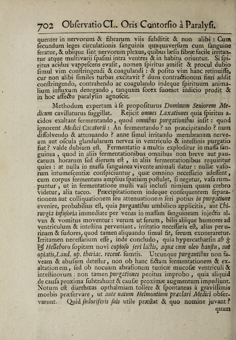 quenter in nervorum & fibrarum viis fubftitit & non alibi : Cum fecundum leges circulationis fanguinis quaquaverfum cum (anguine feratur, & ubique fint nervorum plexus, quibus laefis fibrae facile irritan¬ tur atque multivarii fpafmi intra ventres & in habitu oriuntur. Si fpi- ritus acidus vappefcens evafit, nomen fpiritus amifit & procul dubio fimul vim conftringendi & coagulandi : & pofito vim hanc retinuifte, cur non alibi fimiles turbas excitavit ? dum contra&ionem fieri addit conftringendo, contrahendo ac coagulando indeque fpirituum anima¬ lium influxum denegando , tanquam forex fuomet indicio prodit & in hoc affedu paralyfin agnofcic. Methodum expertam afe propofiturus Dominum Seniorem Me¬ dicum cavillaturus fuggillat. Rejicit omnes Laxationes quia fpiritus a- cidos exaltant fermentando, quod omnibus purgationibus infit : quod ignorent Medici Cacatorii: An fermentando ? an praecipitando ? num dilfolvendo & attenuando ? anne fimul irritando membranam nerve- am aut ofcula glandularum nervea in ventriculo & inteftinis purgatio fiat ? valde dubium eft. Fermentatio a multis exploditur inmaifafan- guinea , quod in aliis fermentationibus omnibus non breve aut pau¬ carum horarum fed dierum eft , in aliis fermentationibus requiritur quies : at nulla in mafla fanguinea vivente animali datur : nullae vafo- rum intumefcentiae confpiciuntur, quae omnino neceifario adeflent, cum corpus fermentans amplius fpatium poftulet, fi negetur, vafa rum¬ puntur , ut in fermentatione mulli vafi inclufi nimium quam crebro videtur, alia taceo. Praecipitationem indeque confequentem fepara- tionemaut colliquationem leu attenuationem feri potius in purgatione evenire, probabilius eft, quia purgantibus umbilico applicitis, aut Chi¬ rurgia infuforia immediate per venas in maffam fanguineam injedis al¬ vus & vomitus moventur: verum ut ferum, bilis aliique humores ad ventriculum & inteftina perveniant, irritatio necelfaria eft, alias peru- rinam & fudores, quod tamen aliquando fimul fit, ferum exoneraretur. Irritamen neceflarium eife, inde concludo, quia hypercatharfin ab £ & Helleboro fopitam novi copiofo Jeri laBis, aqu£ cum oleo haujiu, aut opiatiSjLaud. op. tberiac. recent. fumtis. Utcunque purgantibus non fa¬ veam & abufum detefter, non ob hanc fidam fermentationem & ex- altation em, fed ob nocuam abrafionem tunicae mucofae ventriculi & inteftinorum ; non tamen purgationes penitus improbo , quia aliquid de caufa proxima fubtrahunt & caufte proximae augmentum impediunt. Notum eft diarrhoeas opthalmiam tollere & fpontaneas a gravifiimis morbis praefer vare , ut ante natum Helmontium pr£clari Medici obfer- varunt. Quid fudoriferis fuis utile praeftat & quo nomine juvant ? quam