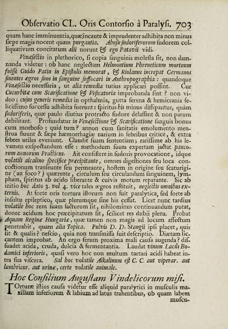 quam hanc imminuenda3quaeiincaute & imprudenter adhibita non minus faepe magis nocent quam purgantia. Abufufudoriferorum Audorem col- liquativum concitatum alii norunt 0? ego Patavii vidi. VenafeBio in plethorico, fi copia (anguinis molefla fit, non dam¬ nanda videtur: ob hanc negle&am Helmontium Phreneticum mortuum fuijje Guido Patin in Epiftolis memorat, Riolanus increpat Germanos finentes agros fuos in fanguine fuffocari in Anthropographia : quandoque Venafeuio neceflaria , ut alia remedia tutius applicari poflint. Cur Cucurbita cum Scarificatione & Ve fleat oria improbanda fint ? non vi¬ deo 3 cujus generis remedia in opthalmia, gutta ferena & hemicrania fe- licilfimo Aucceflii adhibita fuerunt: (piritushis minus dillipantur, quam fudoriferis, quae paulo diutius protra&o fludore delaflant & non parum debilitant. Profundatur in VenafeBione & Scarificatione (anguis bonus cum morbofo : quid tum ? annon cum fanitatis emolumento men- ftrua fluunt & Aaepe haemorrhagiae narium in febribus critice, & extra febres utiles eveniunt. Claudit fluam fententiam 3 rariflime ab his le¬ vamen ex(pe<flandum efle : methodum Tuam expertam ja&at pauco¬ rum annorum PraBicus- Ait confidere in fludoris provocatione, idque volatili alcalino fpecifice pracipitante, omnes digeftiones fleu loca con- co&ionum tranfleunte fleu permeante, hoftem in origine fleu flcaturigi- ne (an foco?) quaerente, circulum fleu circulandum flanguinem, lym¬ pham, (piritus ab acido liberante & cuivis motum reparante. Sic ab initio hoc dato 3. vel 4. vice tales aegros reftituit, negleBis omnibus ex¬ ternis. At forte oris tortura iftorum non fuit paralytica, fled forte ab influltu epileptico, quae plerumque fine his ceiTat. Licet nunc tardius volatile hoc rem fluam facturum fit, nihilominus continuandum putat, donec acidum hoc praecipitatum fit, flcilicet res dubii plena. Probat Aquam Regina Hungaria, quae tamen non magis ad locum aflfe&um penetrabit, quam alia Topica. Pulvis D. D• Stangii ipfi placet, quis fit & qualis? neflcio, quia non tranflmifla fuitdeflcriptio. Diaetamfic- cantem improbat. An ergo Aerum proxima mali caufla augenda ? difl- fluadet acida, cruda, dulcia & fermentantia. Laudat vinum Lacus Bo- damici inferioris, quafi vero hoc non multum tartari acidi habeat in¬ tra flua viflcera. Sal hoc volatile Alkalinum eft C. C. aut viperar. aut lumbricor. aut urina, certe volatile animale. Hoc Conjilium JuguJlam Vindelicorum miji. TOrturae iflius caufla videtur efle aliquid paralytici in muflculis ma¬ xillam inferiorem & labium ad latus trahentibus, ob quam labem mu fleu-