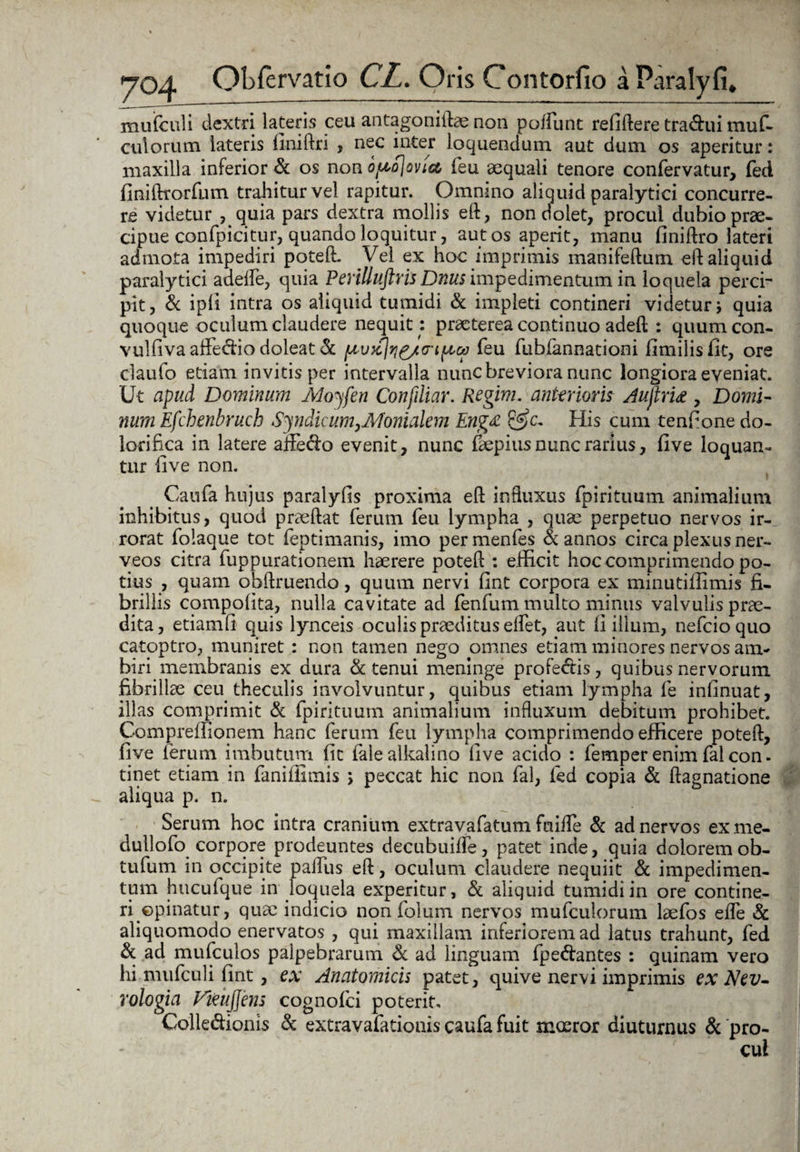 mufculi dextri lateris ceu antagoniftae non poifunt refiftere tra&ui muf- culorum lateris finiftri , nec inter loquendum aut dum os aperitur: maxilla inferior & os non optojoviec feu aequali tenore confervatur, fed finiftrorfum trahitur vel rapitur. Omnmo aliquid paralytici concurre¬ re videtur , quia pars dextra mollis eft, non dolet, procul dubio prae- cipue confpicitur, quando loquitur, aut os aperit, manu finiftro lateri admota impediri potefl. Vel ex hoc imprimis inanifeftum eft aliquid paralytici aaefle, quia Perilluftris Dnus impedimentum in loquela perci¬ pit, & ipli intra os aliquid tumidi & impleti contineri videtur; quia quoque oculum claudere nequit : praeterea continuo adell : quumcon- vulfiva aflfedfio doleat & fxvzjyj^/a-i^tca feu fubfannationi fimilisfit, ore claufo etiam invitis per intervalla nunc breviora nunc longiora eveniat. Ut apud Dominum Moyfen Confiliar. Regim. anterioris Aujirti , Domi¬ num Efchenbruch Syndicum,Monialem Eng£ His cum tenfione do¬ lori fica in latere affe&o evenit, nunc faepius nunc rarius, five loquan¬ tur five non. Caufa hujus paralyfis proxima eft influxus fpirituum animalium inhibitus, quod praedat ferum feu lympha , quae perpetuo nervos ir¬ rorat folaque tot feptimanis, imo permenfes & annos circa plexus ner- veos citra fuppurationem haerere potefl: : efficit hoc comprimendo po¬ tius , quam obftruendo, quum nervi fint corpora ex minutiffimis fi¬ brillis compofita, nulla cavitate ad fenfum multo minus valvulis prae¬ dita, etiamfi quis lynceis oculis praeditus elfet, aut fi illum, nefcioquo catoptro, muniret : non tamen nego omnes etiam minores nervos am¬ biri membranis ex dura & tenui meninge profe&is, quibus nervorum fibrillae ceu thecalis involvuntur, quibus etiam lympha fe infinuat, illas comprimit & fpirituum animalium influxum debitum prohibet. Compreffionem hanc ferum feu lympha comprimendo efficere potefl, five ferum imbutum fit falealkalino five acido : femper enim fal con. tinet etiam in faniiiimis ; peccat hic non fal, fed copia & ftagnatione aliqua p. n. Serum hoc intra cranium extravafatum fnifle & ad nervos ex me- dullofo corpore prodeuntes decubuifle, patet inde, quia doloremob- tufum in occipite paifus eft, oculum claudere nequiit & impedimen¬ tum hucufque in loquela experitur, & aliquid tumidi in ore contine¬ ri opinatur, quae indicio non folum nervos mufculorum laefos efle & aliquomodo enervatos , qui maxillam inferiorem ad latus trahunt, fed & ad mufculos palpebrarum & ad linguam fpe&antes : quinam vero hi mufculi fint, ex Anatomicis patet, quive nervi imprimis ex Nev- rologia Fieujjens cognofci poterit. Colle&ioms & extravafationis caufa fuit moeror diuturnus & pro¬ cul