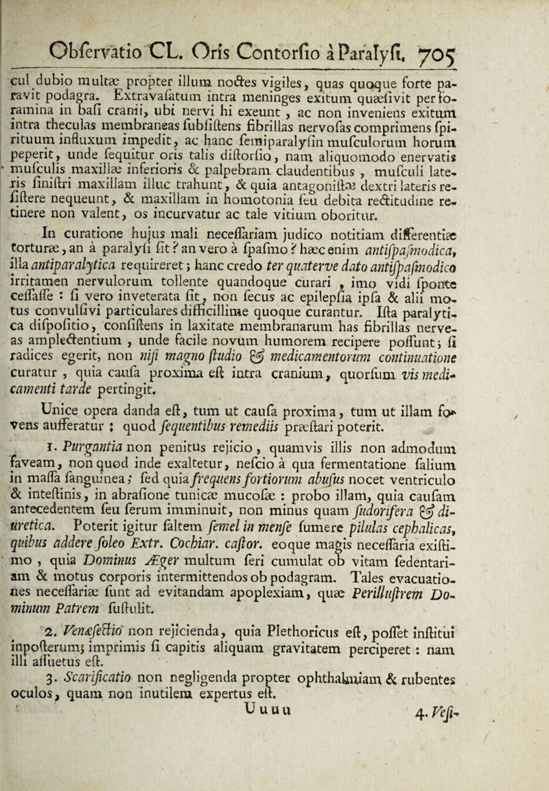 cui dubio multae propter illum nodes vigiles, quas quoque forte pa¬ ravit podagra. Extravafatum intra meninges exitum quaefivit per fo¬ ramina in bafi cranii, ubi nervi hi exeunt , ac non inveniens exitum intra theculas membraneas fubfiftens fibrillas nervofas comprimens fpi- rituum influxum impedit, ac hanc femiparalyfin mufeuiorum horum peperit, unde fequitur.oris talis diftorfio, nam aliquomodo enervatis mufculis maxillae inferioris oc palpebram claudentibus , mufculi late¬ ris finiftri maxillam illuc trahunt, <k quia antagoniftan dextri lateris re- flftere nequeunt, & maxillam in homotonia feu debita reditudine re¬ tinere non valent, os incurvatur ac tale vitium oboritur. In curatione hujus mali neceffariam judico notitiam differentiae torturae, an a paralyfi fit? an vero a fpafmo '< haec enim antifpafmodica, illa antiparalytica requireret; hanc credo ter quaterve dato antifpafmodica irritamen ^nervulorum tollente quandoque curari , imo vidi fponte ceflafte : fi vero inveterata fit; non fecus ac epilepfia ipfa & alii mo¬ tus convulfivi particulares difficillime quoque curantur. Ifta paralyti¬ ca difpofitio, confidens in laxitate membranarum has fibrillas nerve- as ampledentium , unde facile novum humorem recipere poliunt; fi radices egerit, non nfi magno (ludio & medicamentorum continuatione curatur , quia caufa proxima eft intra cranium, quorfum vis medi* camenti tarde pertingit. Unice opera danda eft, tum ut caufa proxima, tum ut illam fo* vens aufferatur ; quod fequentibus remediis proflari poterit. 1. Purgantia non penitus rejicio, quamvis illis non admodum faveam, non quod inde exaltetur, nefeio a qua fermentatione falium in mafta fanguinea; fed quia frequens fortiorum abufus nocet ventriculo & inteftinis, in abrafione tunicae, mucofk: : probo illam, quia caufam antecedentem feu ferum imminuit, non minus quam fudonfera ^di¬ uretica. Poterit igitur faltem femel in menfe fumere pilulas cephalicas, quibus addere foleo Extr. Cochiar. caftor. eo que magis neceffaria exifti- mo , quia Dominus j£ger multum feri cumulat ob vitam fedentari- am & motus corporis intermittendos ob podagram. Tales evacuatio¬ nes neceifariae funt ad evitandam apoplexiam, quae Perilluftrem Do¬ minum Patrem fuftulit. 2. Vtn&fcftio non rejicienda, quia Plethoricus eft, poffet inftitui inpofterumj imprimis fi capitis aliquam gravitatem perciperet: nam illi affuetus eft. 3. Scarificatio non negligenda propter ophthakuiam & rubentes oculos, quam non inutilem expertus eft. ■ Uuun 4 ,Fefh