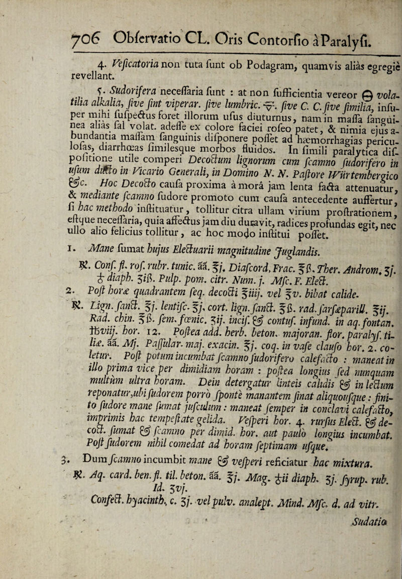 3 4. Veficatoria non tuta funt ob Podagram, quamvis alias egregie revellant. ’ S* Sudorifera neceflaria fiint : at non lliPicientia vereor Q vola¬ tilia alkalia, Jivefmt viperar. five lumbric. five C. C.fwe fimilia, infu- per mihi fufpe&us foret illorum ufus diuturnus, nam in malTa fangui- nea alias fal volat, adelle ex colore faciei rofeo patet, & nimia ejus a- bundantia maifam fangumis difponere poffet ad haemorrhagias pericu- lolas, diarrhmas limilesque morbos fluidos. In fimili paralytica dif. poimone utile comperi DecoBum lignorum cum fcamno fudorifero in ufum dmo in Vicario Generali, in Domino N. N. Paftore JVUrtembergico Pe- ,Hoc Decocto caufa proxima a mora jam lenta fafta attenuatur, & mediante fcamno fudore promoto cum caufa antecedente auffertur h hac methodo inftituatur, tollitur citra ullam virium proftrationem ’ eftque necelfaria, quia afieftus jam diu duravit, radices profundas egit, nec ullo alio felicius tollitur, ac hoc modo inftitui polfet. 1. Mane fumat hujus Elecluarii magnitudine Juglandis. 9!. Conf. fi. rof. rubr. tunic. aa. 5/. Diafcord.Frac. ^f. Ther. Androm, 3/. £ diaph. 3ifl. Pulp. pom. citr. Num. /'. Mfc. F. F.leB. 2. Poft hor£ quadrantem feq. decoBi $iiij. vel fz/. bibat calide. Vi. Lign. fanB.J5j. lentifc. 5/, cort. lign.fanB. f fi. rad.farfaparill. $ij. Rad. chin. ${!>. fem. fcenic. zij. incif. & contuf. infund. in aq.fontan* fbviij. hor. 12. Poftea add. herb. beton. major an. flor, parafafi tu lite. aa. Mj. Pajfular- maj. exacin. J/. coq. in vafe ctaufo hor. 2. ro¬ to. Poft potum incumbat fcamno fudorifero calefacto : maneat in illo prima vice per dimidiam horam : poftea longius fed nunquam multum ultra horam. Dein detergatur linteis calidis & in lettum reponatur,uln fudorem porro fponte manantem finat aliquovfque: fini¬ to fudore mane fumat jufcidum: maneat femper in conclavi calefattoy imprimis hac tempeftate gelida. Vefperi hor. 4. rurfus Elett. &de- cou. fumat & ftamno per dimid. hor. aut paulo longius incumbat. Poft fudorem nihil comedat ad horam feptimam ufquej Dum fcamno incumbit mane & vefperi reficiatur hac mixtura. Aq. card. ben.fi. til. beton. aa, 57. Mag. diaph. 3j. fyrup. rub. id. 5 vj. ConfeB. byacintb, c. 3/. vdpu.lv. analept. Mind. Mfc. d. ad vitr. '■ Sudatio