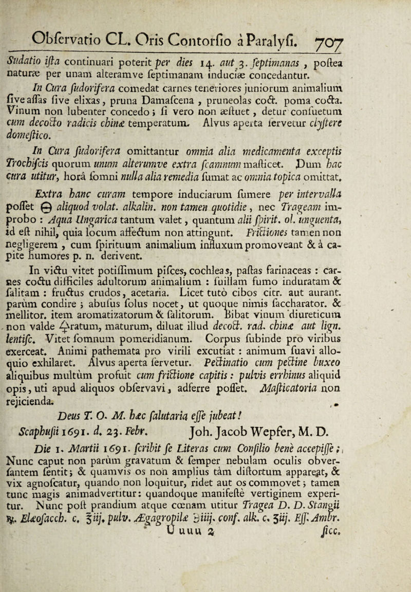 Sudatio ifta continuari poterit per dies 14. aut 3. feptimanas , poftea naturae per unam alteramve feptimanam induciae concedantur. In Cura fudorifera comedat carnes teneriores juniorum animalium five aflas five elixas, pruna Damafcena , pruneolas cod. poma coda. Vinum non lubenter concedo» fi vero non refluet, detur confuetum cum decoffo radicis china temperatum» Alvus aperta fervetur cljjtere domeftico. In Cura fudorifera omittantur omnia alia medicamenta exceptis Trochifcis quorum unum alterumve extra fcamnum mafticet. J3um hac tura utitur, hora fbmni nulla alia remedia fumat ac omnia topica omittat. Extra hanc curam tempore induciarum (umere per intervalla poflet © aliquod volat, alkalin. non tamen quotidie, nec Trabeam im¬ probo : Aqua llngarica tantum valet, quantum aliifpirit. ol. unguenta, id eft nihil, quia locum aflfedum non attingunt. Frfciiones tamen non negligerem , cum fpirituum animalium influxum promoveant &a ca¬ pite humores p. n. derivent. In vidu vitet potiflimum pilees, cochleas, paftas farinaceas : car¬ nes codu difficiles adultorum animalium : fuillam fumo induratam & falitam : frudus crudos, acetaria. Licet tuto cibos cicr. aut aurant. parum condire ; abufus folus nocet, ut quoque nimis faccharator. & mellitor, item aromatizatorum & falitorum. bibat vinum diureticum - non valde gratum, maturum, diluat illud decott. rad. chin£ aut lign. lentifc♦ Vitet fomnum pomeridianum. Corpus fubinde pro viribus exerceat. Animi pathemata pro virili excutiat : animum fuavi allo¬ quio exhilaret. Alvus aperta fervetur. PeQinatio cum peftine buxeo aliquibus multum profuit cum friUione capitis: pulvis errhinus aliquid opis, uti apud aliquos obfervavi, adferre poflet. Maftieatoria non rejicienda, Deus T. O. M. h<tc falutaria ejje jubeat! Scaphufii 1691. d, 23. Febr. Joh. Jacob Wepfer, M. D. Die 1, Alartii 1691. feribit fe Liter as cum Confilio bene accepijfe;, Nunc caput non parum gravatum & femper nebulam oculis obver- fantem dentit, & quamvis os non amplius tam diftortum appareat, & vix agnofeatur, quando non loquitur, ridet aut os commovet; tamen tunc magis animadvertitur: quandoque manifefte vertiginem experi¬ tur. Nunc polt prandium atque crenam utitur Tragea D. D.Stanoii fy. EUofaccb. c, 5iij, pulv. yEgagropik diiij. conf. alk. c, 5iij. EJJiAmbr. U UUU Z flCCo