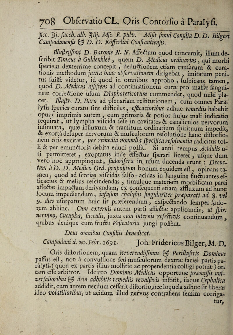 fice. dj. facch, alb. p/. Mfc. P. pulv. Mifit fimul Conjilia D. D. Bilgeri Campodunenfis & D. D. Kofferlm Conftantienfis. Illuflrijfimi D. Baronis N- N. Affectum quod concernit, illum de- feribit Tim&us a Guldenklee , quem D. Medicus ordinarius, qui morbi fpeciem dexterrime concepit , deductionem etiam caularum & cura¬ tionis methodum juxta hanc observationem dirigebat, imitatum peni¬ tus fui ile videtur, id quod in omnibus approbo , fufpicans tamen, quod D. Medicus ajffiftens ad continuationem curse pro mallee (angui¬ neae corregione ufum Diaphoreticorum commendet, quod mihi pla¬ cet. illuftr. D. Baro ad plenariam reftitutionem , cum omnes Para- lyfis (pecies curatu (int difficiles, efftcacioribus adhuc remediis habebit opus ; imprimis autem , cum primaria & potior hujus mali indicatio requirat , ut lympha vifeida fefe in cavitates & canaliculos nervorum infinuata, quae influxum & tranfitum ordinarium fpirituum impedit, & exorta defuper nervorum &mufculorum refolutione hanc diftorfio- nem oris excitat, per remedia nonnulla fpecifica refolventia radicitus tol¬ li & per emunctoria debita educi poffit. Si anni tempus Acidulis u- ti permitteret , exoptatus inde effectus fperari liceret, ufque dum vero hoc appropinquat, fudorifera in ufiim ducenda erunt : Decoc¬ tum 'aD> D. Medico Ord. propojitum bonum equidem efl , opinans ta¬ men, quod ad fcorias vifeidas falfo-acidas in (anguine flu&uantes ef¬ ficacius melius refeindendas , limulque materiam morbificam parti allectae impacfcun derivandam, ex confequenti etiam affiuxumadhunc locum impediendum, infufum chalybis fingulariter prreparati ad %.vel 9- dies ufurpatum huic fit praeferendum, exfpectando femper ffido- rem abhinc. Cum externis autem parti affectae applicandis. Ut fpir* nervino, Cucupha, faeculis, juxta cum internis refefiivis continuandum , quibus denique cum fructu J^ejicatoria jungi poffent. Deus omnibus Confiliis benedicat. Cmpodmid.20.Febr. 1691. Joh. Fridericus Bilger, Mt D* Oris diftorfionem, quam Reverendi!fimus & Perilluftris Dominus paffus eft, non a convuluone fed mufculorum. dextrae faciei partis pa¬ ralyfi. ( quod ex partis illius mollitie ac propendenda colligi potuit') or¬ tam effe arbitror. Idcirco Dominus Medicus opportune pr&mifis uni- verfalioribus & dein adhibitis remediis revulfivis inftitit, iisque Cephalica addidit, cum autem necdum ceffarit diflorfio,nec loquela adhuc fit libera: ideo volatilioribus, ut acidum illud nervos contrahens feniim corriva- tur. /