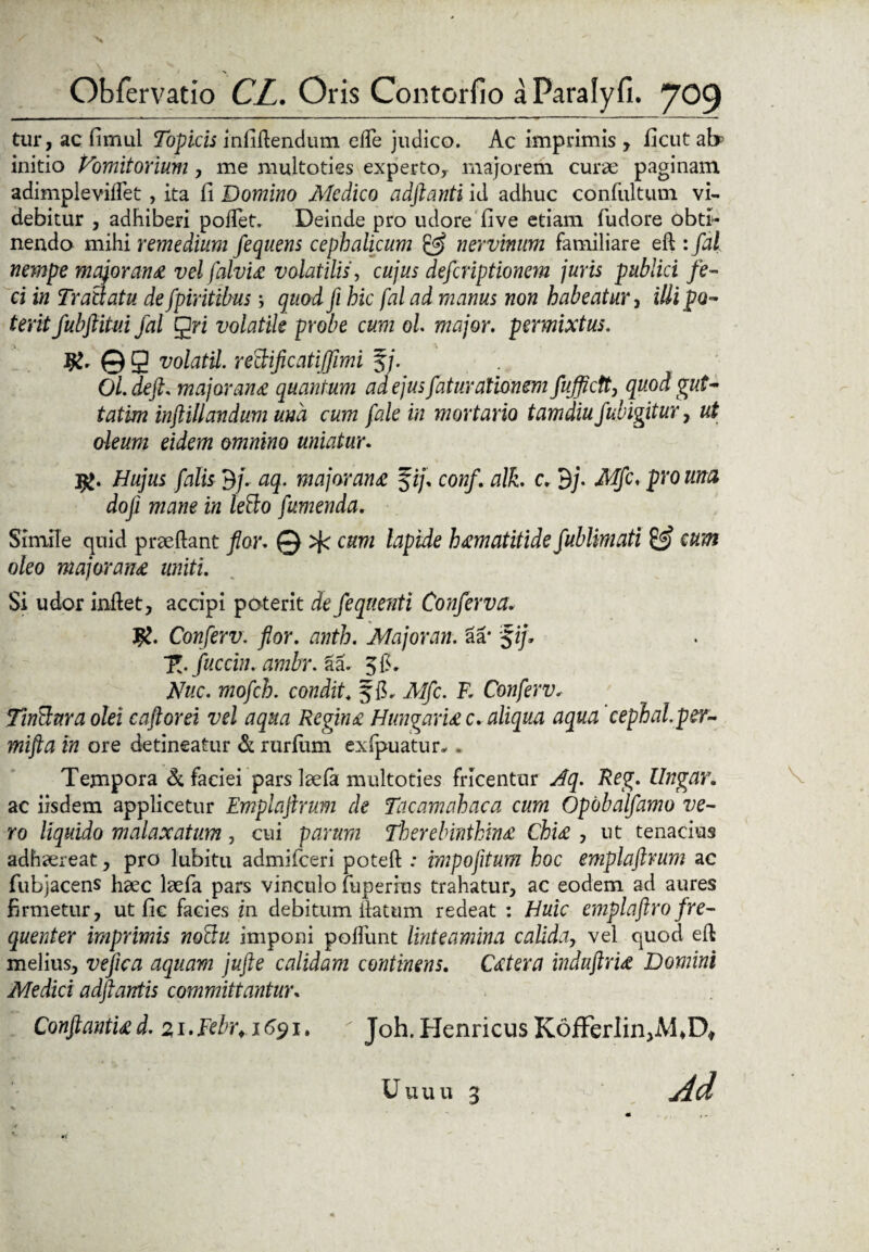 tur, ac fimul Topicis infidendum ede judico. Ac imprimis , ficut ab5 initio Vomitorium, me multoties expertoy majorem curse paginam adimpleviflet , ita fi Domino Medico adftanti id adhuc confultum vi¬ debitur , adhiberi poffet, Deinde pro udore five etiam fudore obti- nendo mihi remedium fequens cephalicum & nervinum familiare ed : fal nempe majorana vel falvu volatilis, cujus defcriptionem juris publici fe¬ ci in Trallatu de fpiritibus '■> quod fi hic fal ad manus non habeatur , iUi po¬ terit fubftitui fal gri volatile probe cum ol major, permixtus. ©9 volatil. rectificatiffimi f/. Ol.deft. majoran# quantum ad ejus faturationem fujflctt, quod gut- tatim inftillandum una cum fale in mortario tam diu fubigitur , ut oleum eidem omnino uniatur. jg. Hujus falis 3/. aq. major an & fi/, conf. alk. c. 3/. Mfc. pro una doji mane in lefto fumenda. Simile quid prseftant flor. 0 cum lapide h#matitide fublimati & cum oleo majoran# uniti. Si udor indet, accipi poterit de feqnenti Conferva. Conferv. flor. anth. Majoran. aa* fi/* fuccin. ambr. §a. 5 fi* Nuc. mofch. condit. f fi» Alfc. K Conferv, Tintluraolei caftorei vel aqua Regin# Hungari# c, aliqua aqua cephal.per- mifta in ore detineatur & rurium exfpuatur* . Tempora di faciei pars laefa multoties fricentur Aq. Reg. Ungar. ac iisdem applicetur Emplaflrum de Tacamahaca cum Opobalfamo ve¬ ro liquido malaxatum, cui parum Therebinthm# Chi# , ut tenacius adhaereat, pro lubitu admifceri poted : impofitum hoc emplaflrum ac fubjacens haec laefa pars vinculo fuperius trahatur, ac eodem ad aures firmetur, ut fic facies in debitum datum redeat : Huic emplaftro fre¬ quenter imprimis no&u imponi podiint linteamina calida, vel quod ed melius, ve fic a aquam jufte calidam continens. C#tera induflri# Domini Medici adftantis committantur, Conflantia d. 21.Febr. 1691. r Joh.Henricus KofFerlin,M4D# Uuuu 3 j4d