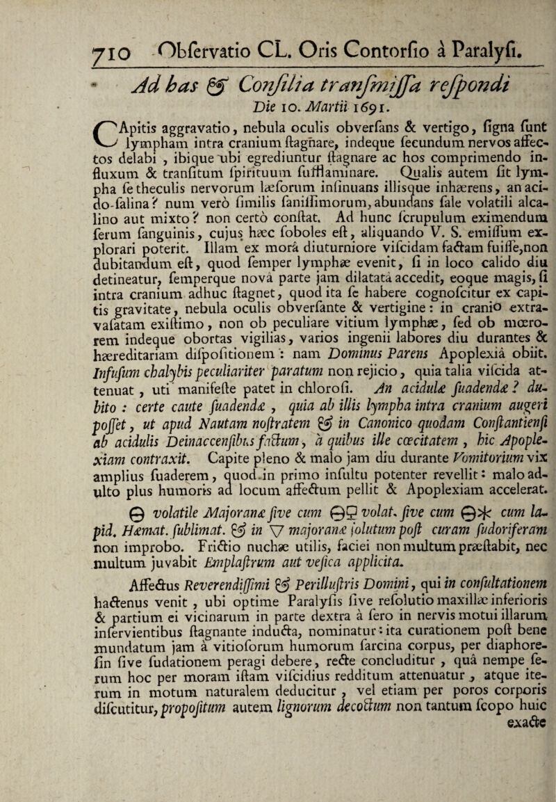 Ad bas & ConJUia tranfmijjd rejpondi Die io. Martii 1691. CApitis aggravatio, nebula oculis obverfans & vertigo, figna funt lympham intra cranium ftaghare, indeque fecundum nervos allec¬ tos delabi , ibiqueubi egrediuntur ftagnare ac hos comprimendo in¬ fluxum & tranfitum fpifituum fuifl a minare. Qualis autem fit lym¬ pha fetheculis nervorum lceforum inlinuans iliisque inhaerens, anaci- do-falina? num vero fimilis faniilimorum.abundans fale volatili alca- lino aut mixto ? non certo conflat. Ad hunc fcrupulum eximendum ferum fanguinis, cujus haec foboles eft, aliquando V. S. emiflum ex¬ plorari poterit. Illam ex mora diuturniore vifcidam fa&am fuiffe,non dubitandum eft, quod femper lymphae evenit, fi in loco calido diu detineatur, femperque nova parte jam dilatata accedit, eoque magis, fi intra cranium adhuc ftagnet, quod ita fe habere cognofcitur ex capi¬ tis gravitate, nebula oculis obverfante & vertigine: in cranio extra- vafatam exiftimo, non ob peculiare vitium lymphse, fed ob moero¬ rem indeque obortas vigilias, varios ingenii labores diu durantes & hcereditariam difpofitionemnam Dominus Parens Apoplexia obiit. Infufum chalybis peculiariter paratum non rejicio, quia talia vifcida at¬ tenuat , uti manifefte patet in chlorofi. An acidula fuadenda ? du¬ bito : certe caute fuadenda , quia ab illis lympha intra cranium augeri pojjet, ut apud Nautam noflratem in Canonico quodam Conftantienfi ab acidulis Deinaccenfibus fattum, a quibus ille ccecitatem , hic Apople¬ xiam contraxit. Capite pleno & malo jam diu durante Vomitorium \ix amplius fuaderem, auod.in primo infultu potenter revellit: malo ad¬ ulto plus humoris ad locum affe&um pellit & Apoplexiam accelerat. © volatile Major ana five cum ©Q volat five cum ©^r cum la~ pid. Hamat. fublimat. & in V major ana \olutum poft curam fudoriferam non improbo. Fri&io nuchae utilis, faciei non multum prseftabit, nec multum juvabit Emplaftrum aut vejica applicita. Affe&us Reverendiffimi & Perillustris Domini, qui in confultationem ha&enus venit , ubi optime Paralyfis live refolutio maxillae inferioris & partium ei vicinarum in parte dextra a fero in nervis motui illarum infervientibus ftagnante indudfa, nominatur *• ita curationem poft bene mundatum jam a vitioforum humorum farcina corpus, per diaphore- fin five fudationem peragi debere, re&e concluditur , qua nempe fe¬ rum hoc per moram iftam vifcidius redditum attenuatur y atque ite¬ rum in motum naturalem deducitur , vel etiam per poros corporis difcutitur, propojitum autem lignorum decoftum non tantum fcopo huic exa&e