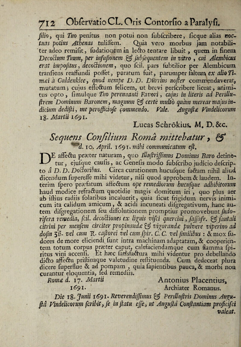 filio, qui Tuo penitus non potui non fubfcribere, ficque alias «oc- luas potius Athenas fculillem. Quia vero morbus jam notabili¬ ter adeo remifit, fudationemin ledo tentare libuit, quem in finem Decorum Tuum, per infujionem & jubfequsntem in vitro , cui Alembicut erat impojitus, decoCtionem, quo fcil. pars lubtilior per Alembicum tranfiens reaffundi pollet, paratum fuit, parumper 1 altem ex alio Ti~ m&id Guldenklee, quod nempe D.D. DUrrius ncfter commendaverat, mutatum5 cujus effedum felicem, ut brevi perfcribere liceat, animi- tus opto, fimulque Tuo perennanti Favori, cujus in literis ad Perillu- flrem Dominum Baronem, magnum & certe multo quam merear majus in¬ dicium dedifli, me perofficiofe commendo. Vale, Auguflz Vindelicorum ig. Martii 1691. Lucas Schrokius. M, D. &c. Sequens Conjilium Roma mittebatur, & ^d. 10. April. 1691* mihi communicatum efl. DE affedu praeter naturam, quo illuftrijfimus Dominus Baro detine¬ tur , ejuique caulis, ac Genefis modo fubfcribo judicio deferip- to d D. D. DoCloribus. Circa curationem hucufque fadam nihil aliud dicendum fuperelle mihi videtur, nili quod approbem & laudem. In- terim fpero praefatum affedu m ope remediorum hucufque adhibitorum haud modice refradum quotidie magis domitum iri , quo plus aer ab illius radiis folaribus incaluerit, quia licut frigidum nervis inimi¬ cum ita calidum amicum, & acidi incuneati difgregativum, hanc au¬ tem difgregationem feu diflolutionem promptius promovebunt fudo- rifera remedia, fcil. decoctiones ex lignis vifei quercini ,faflafr. fani ali citrini per menfem circiter propinanda & vigorandec pulvere viperino ad dofin Jfb vel cum caftorei vel cum fpir. C. C. vel jimilibus : &mox fu- dores de more eliciendi funt intra machinam adaptatam, d cooperien¬ tem totum corpus preeter caput, calefaciendamque cum flamma fpi- ritus vini accenfL Et haec fatisfadura mihi videntur pro debellando dido afiedu prillinaque valetudine rellituenda. Cum dedeceat plura dicere fuperflue & ad pompam , quia fapientibus pauca, & morbi non curantur eloquentia, led remediis. Roma d. 17. Martii Antonius Placentius, 1691. Archiater Romanus. Die 18 • Junii 1691* Reverendijfrmus & P erili uftris Dominus Augu- ftd Vindelicorum fcribit?fe inflatu e fle, ut Augufld Conflantium proficifci valeat.