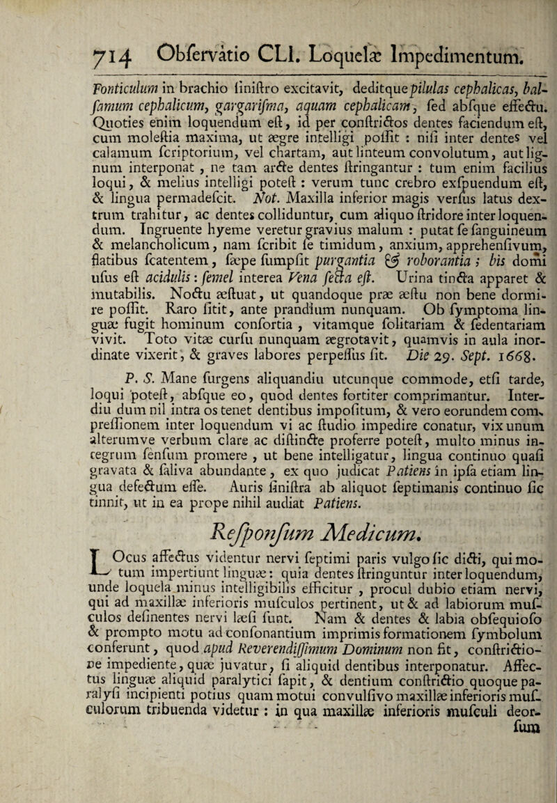 Fonticulum in brachio liniftro excitavit, deditqu e pilulas cephalicas, bal- farnum cephalicum, gargarifma, cephalicam, fed abfque effe&u. Quoties enim loquendum eft, id per conftri&os dentes faciendum eft, cum moleftia maxima, ut aegre intelligi poffit : nili inter dentes vel calamum feriptorium, vel chartam, aut linteum convolutum, aut lig¬ num interponat ,ne tam ar<fte dentes ftringantur : tum enim facilius loqui, & melius intelligi poteft : verum tunc crebro exfpuendum eft, & lingua permadefeit. Not. Maxilla inferior magis verius latus dex¬ trum trahitur, ac dentes colliduntur, cum aliquo ftridore interloquen¬ dum. Ingruente hyeme veretur gravius malum : putat fefanguineum Sc melancholicum, nam feribit (e timidum, anxium, apprehenfivum, flatibus fcatentem, faepe fumpfit purgantia & roborantia ; bis domi ufus eft acidulis: femel interea Vena fed:a eft. Urina tincfta apparet & mutabilis. No&u aeftuat, ut quandoque prae aeftu non bene dormi¬ re poffit. Raro fitit, ante prandium nunquam. Ob fymptoma lin¬ guae fugit hominum confortia , vitamque folitariam Si fedentariam vivit. Toto vitae curfu nunquam aegrotavit, quamvis in aula inor¬ dinate vixerit , Si graves labores perpetius fit. Die 29. Sept. 1668« P. S. Mane furgens aliquandiu utcunque commode, etfi tarde, loqui poteft, abfque eo, quod dentes fortiter comprimantur, Inter- diu dum nil intra os tenet dentibus impolitum, & vero eorundem conis preilionem inter loquendum vi ac ftudio impedire conatur, vix unum alterumve verbum clare ac diftin&e proferre poteft, multo minus in¬ tegrum fenfum promere , ut bene intelligatur, lingua continuo quali gravata & faliva abundante , ex quo judicat Patiens in ipfa etiam lin¬ gua defe&um elfe. Auris liniftra ab aliquot feptimanis continuo fic tinnit, ut in ea prope nihil audiat Patiens. Kefponfum Aledicum. LOcus affe&us videntur nervi feptimi paris vulgo fic di<fti, qui mo¬ tum impertiunt linguae: quia aentes ftringuntur interloquendum, unde loquela minus intelligibilis efficitur , procul dubio etiam nervi, qui ad maxillae inferioris mufculos pertinent, ut& ad labiorum muf- culos delinentes nervi laefi funt. Nam & dentes Si labia obfequiofo Si prompto motu ad confonantium imprimis formationem fymbolum conferunt, quod apud ReverendiJJimum Dominum non fit, conftri&io- r>e impediente, quae juvatur, fi aliquid dentibus interponatur. Affec¬ tus linguae aliquid paralytici fapit, Si dentium conftri&io quoquepa- ralyli incipienti potius quam motui convullivo maxillae inferioris muf- culorum tribuenda videtur : in qua maxillae inferioris mufeuli deor- - • fum