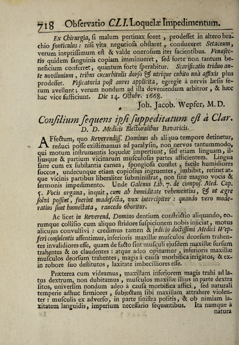 Ex Chirurgia, fi malum pertinax foret , prodefTet in altero bra¬ chio fonticulus: nifi yita negotiofa obftaret, conduceret Setaceum, verum ineptiifimum eft & valde onerofum iter facientibus. Venafec- tio quidem fanguinis copiam imminueret, fed forte non tantum be¬ neficium conferret, quantum forte fperabitur. Scch if catio triduo an— te mvilunium , tribus cucurbitulis dorfo & utrique cubito una affixis plus prodefTet. Veficatoria poft aures applicita, egregie a nervis laefis fe¬ rum avellunt > verum nondum ad illa deveniendum arbitror , & hc€C hac vice (ufficiunt» Die 14» OBobr. 1668* 0 Joh. Jacob. Wepfer, M.D. Conjilium fequens ipft fuppeditatum ejl a Clar. D. D. Medicis EleBuralibus Bavaricis.'- AFfelium, quo Reverendijf. Dominus ab aliquo tempore detinetur, reduci pode exiftimamus ad paralyfin, non nervos tantummodo, qui motum inftrumentis loquefic impertiunt, fed etiam linguam, ll- liusque & partium vicinarum mufculofas partes afficientem. Lingua fane cum ex fubflantia carnea, fpongiofa conflet , facile humidiores fuccos, undecunque etiam copiofius ingruentes, imbibit, retinet at¬ que vicinis partibus liberaliter fubminiffrat, non fine magno vocis oc Termonis impedimento. Unde Galenus Lib. 7* de compof. Med. Cap. f. Vocis organa, inquit, cum ab humiditate vehementius, & ut £gre folvi pojfmt, fuerint madefaBa, vox intercipitur : quando vero mode¬ ratius funt humeBata, raucedo oboritur* Ac licet in Reverend. Domino dentium confiriAio aliquando, eo- rumque collifio cum aliquo flridorefufpicionem nobis injiciat , motus alicujus convulfivi : credimus tamen & jftdicio doBijfjimi Medici Wep- feri confulentis afTentimur, inferioris maxillae mufculos deorfum trahen¬ tes invalidiores efle, quam de fa&o fint mufculi ejufdem maxillae furfum trahentes & os claudentes : atque adeo opinamur , inferioris maxillae mufculos deorfum trahentes, magis a caufa morbifica irrigatos, &ex- in robore fuo deflitutos , laxitate imbecilliores elfe. Praeterea cum videamus, maxillam inferiorem magis trahi ad la¬ tus dextrum, non dubitamus , mufculos maxillae illius in parte dextra fitos, univerfim nondum adeo a caufa morbifica affici , fed naturali temperie adhuc firmiores , fubje&am fibi maxillam attrahere violen¬ ter : mufculis ex adverfo, in parte iiniftra politis, & ob nimiam la¬ xitatem languidis, imperium necedario fequentibus. Ita namque a natura