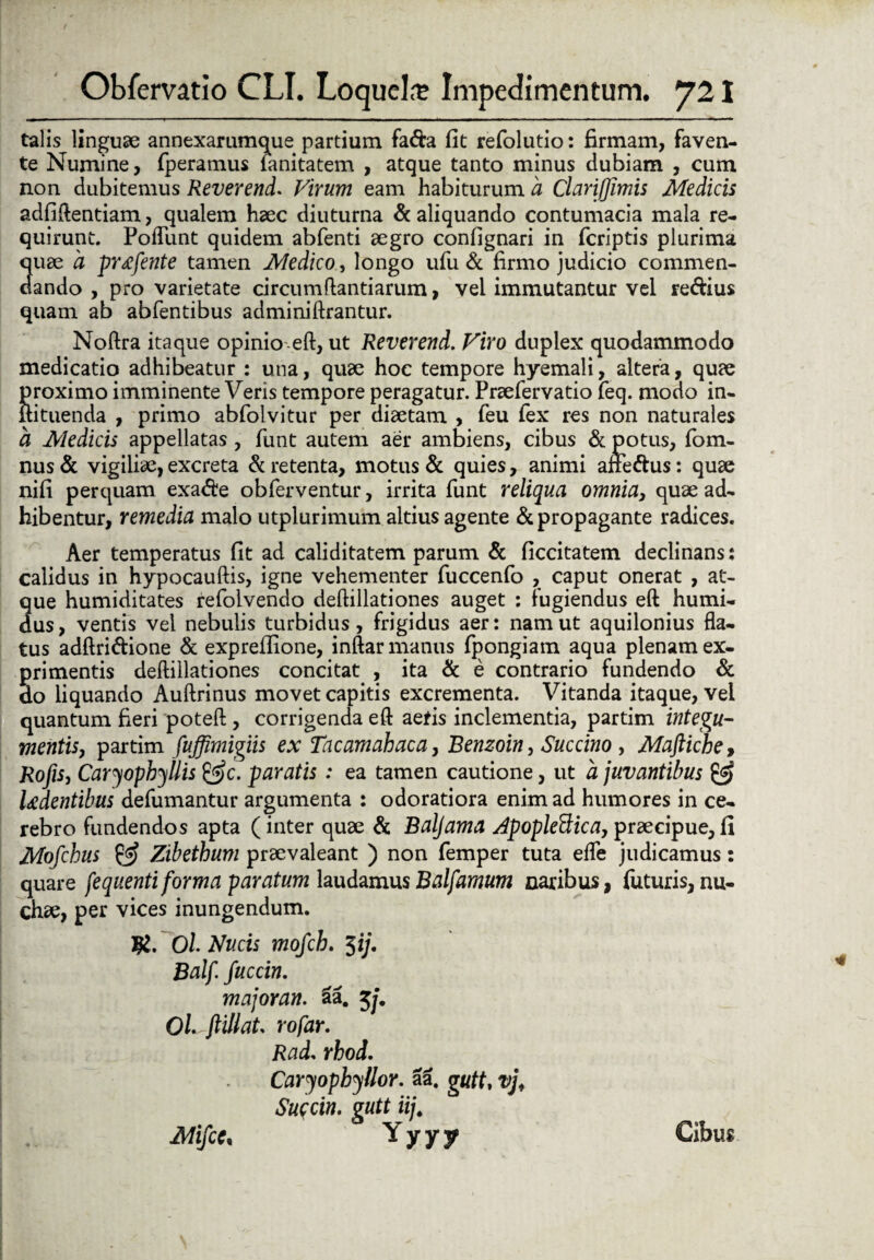 talis linguae annexarumque partium fa&a fit refolutio: firmam, faven¬ te Numine, fperamus lanitatem , atque tanto minus dubiam , cum non dubitemus Reverend. Virum eam habiturum a Clanfjimis Medicis adfiftentiam, qualem haec diuturna & aliquando contumacia mala re¬ quirunt. Pofliint quidem abfenti aegro confignari in feriptis plurima quae a prtffente tamen Medico, longo ufu & firmo judicio commen¬ dando , pro varietate circumflandarum, vel immutantur vel re&ius quam ab abfentibus adminillrantur. Noftra itaque opinioeft, ut Reverend. Viro duplex quodammodo medicatio adhibeatur : una, quae hoc tempore hyemali, altera, quae Sroximo imminente Veris tempore peragatur. Praefervatio feq. modo in- ituenda , primo abfolvitur per diaetam , feu fex res non naturales a Medicis appellatas , funt autem aer ambiens, cibus & potus, fom- nus & vigiliae, excreta & retenta, motus & quies, animi affe&us: quae nifi perquam exa&e obferventur, irrita funt reliqua omnia> quae ad¬ hibentur, remedia malo utplurimum altius agente & propagante radices. Aer temperatus fit ad caliditatem parum & ficcitatem declinans: calidus in hypocauftis, igne vehementer fuccenfo , caput onerat , at¬ que humiditates refolvendo deftillationes auget : fugiendus eft humi- dus, ventis vel nebulis turbidus, frigidus aer: nam ut aquilonius fla¬ tus adftri&ione & expreilione, inftar manus fpongiam aqua plenam ex¬ primentis deftillationes concitat , ita & e contrario fundendo & do liquando Auftrinus movet capitis excrementa. Vitanda itaque, vel quantum fieri poteft , corrigenda eft aeris inclementia, partim integu¬ mentis, partim fuffimigiis ex Tacamahaca, Benzoin, Succino , Maftiche, Rofis, Caryophyllis paratis : ea tamen cautione, ut a juvantibus & ludentibus defumantur argumenta : odoratiora enim ad humores in ce¬ rebro fundendos apta (inter quae & Baljama Apopleftica, praecipue,fi Mofchus & Zibethum praevaleant ) non femper tuta efle judicamus: quare fequenti forma paratum laudamus Balfamum naribus, faturis, nu¬ chae, per vices inungendum. Ol Nucis mofch. 3 i/. Balf. fuccin. major an. aa. $j. OLftillat rofar. Rad. rhoi. Caryophyllor. aa. gutt, vjf Succin. gutt iij. Mifce, Y y y y Cibus