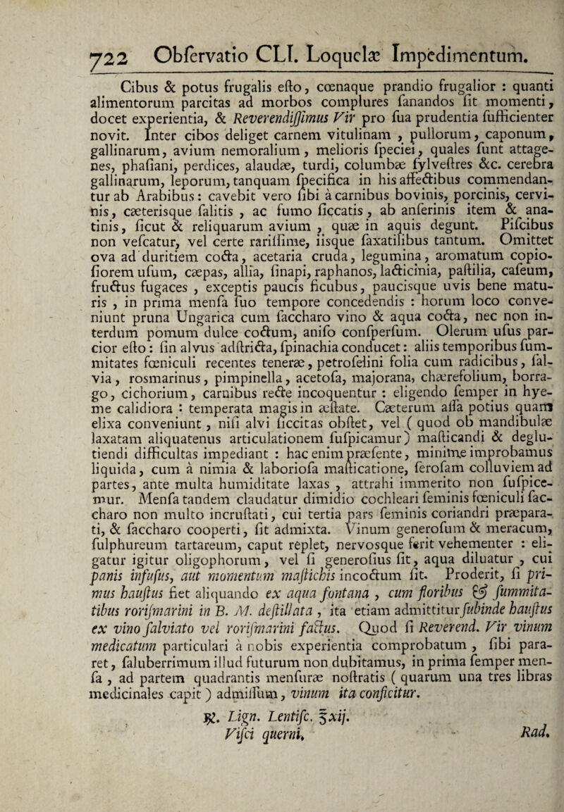 Cibus & potus frugalis efto, coenaque prandio frugalior : quanti alimentorum parcitas ad morbos complures fanandos fit momenti, docet experientia, & ReverendiJJimus Vir pro fua prudentia fufficienter novit. Inter cibos deliget carnem vitulinam , pullorum, caponum , gallinarum, avium nemoralium, melioris fpeciei, quales funt attage¬ nes, phafiani, perdices, alaudae, turdi, columbae fylveftres &c. cerebra gallinarum, leporum, tanquam fpecifica in his affectibus commendan¬ tur ab Arabibus: cavebit vero fibi a carnibus bovinis, porcinis, cervi¬ nis, caeterisque falitis , ac fumo liceatis, ab anferinis item & ana¬ tinis, ficut & reliquarum avium , quae in aquis degunt. Pifcibus non vefcatur, vel certe rarillime, iisque faxatilibus tantum. Omittet ova ad duritiem coda, acetaria cruda, legumina, aromatum copio- fiorem ufum, caepas, allia, finapi, raphanos, ladicinia, paftilia, cafeum, frudus fugaces , exceptis paucis ficubus, paucisque uvis bene matu¬ ris , in prima menfa fuo tempore concedendis : horum loco conve¬ niunt pruna Ungarica cum faccharo vino & aqua coda, nec non in¬ terdum pomum dulce codum, anifo confperfum. Olerum ufus par¬ cior efto: fin alvus adftrida, fpinachia conducet: aliis temporibus fum- mitates foeniculi recentes tenerae, petrofeiini folia cum radicibus, fal- via , rosmarinus, pimpinella, acetofa, majorana, chairefolium, borra- go, cichorium, carnibus rede incoquentur : eligendo femper in hye- me calidiora : temperata magis in aeftate. Caeterum alfa potius quarri elixa conveniunt, nili alvi ficcitas obftet, vel ( quod ob mandibulae laxatam aliquatenus articulationem fufpicamur) mafticandi & deglu- tiendi difficultas impediant : hac enim praefente, minime improbamus liquida, cum a nimia & laboriofa mafticatione, ferofam colluviem ad partes, ante multa humiditate laxas , attrahi immerito non fufpicc- mur. Menfa tandem claudatur dimidio cochleari feminis foeniculi fac¬ charo non multo incruftati, cui tertia pars feminis coriandri praepara¬ ti, & faccharo cooperti, fit admixta. Vinum generofum & meracum, fulphureum tartareum, caput replet, nervosque ferit vehementer : eli¬ gatur igitur oligophorum, vel fi generofius fit, aqua diluatur , cui panis infufus, aut momentum maftichis incodum fit. Proderit, 11 pri¬ mus hauftus fiet aliquando ex aqua fontana , cum floribus fummita- tibus rorijmarini in B. M. deftillata , ita etiam admittiturfubinde hauftus ex vino falviato vel rorijmarini factus. Quod fi Reverend. Vir vinum medicatum particulari a nobis experientia comprobatum , fibi para¬ ret, faluberrimum illud futurum non dubitamus, in prima femper men¬ fa , ad partem quadrantis menfurae noftratis ( quarum una tres libras medicinales capit) admifium, vinum ita conficitur. Lign. Lentifc. 5Ai/. Vifci querni¥ ~ Rad*