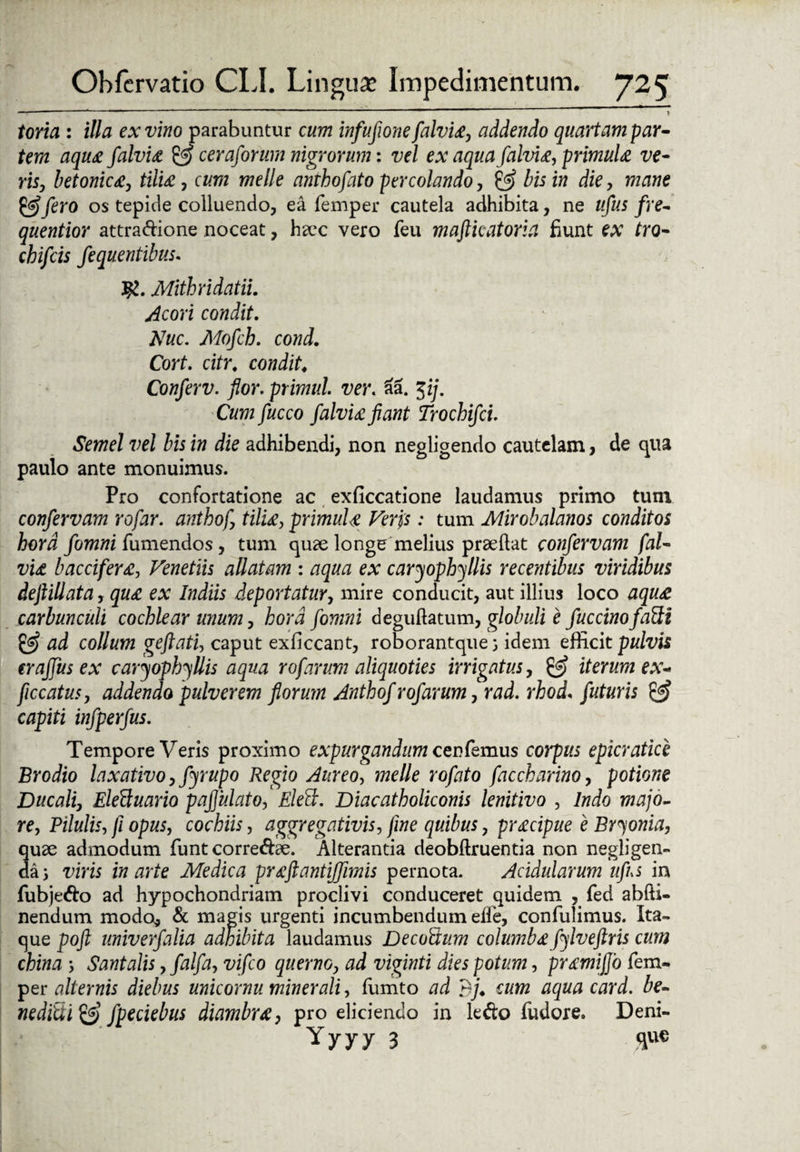 --- '  ‘ ' toria : illa ex vino parabuntur cum infufione falvia, addendo quartam par¬ tem aqua falvia & ceraforum nigrorum: vel ex aqua falvia, primula ve¬ ris, betonica, tilia, cum meile anthofato percolando, & bis in die, mane & fero os tepide colluendo, ea femper cautela adhibita, ne ufus fre- quentior attradione noceat, haec vero feu mafticatoria fiunt ex tro- chifcis fequentibus. MithridatiL Acori condit. Nuc. Mofch. cond. Cort. citr, condit. Conferv. for. primid. ver. aa. Jzj. Cum fucco falvia fiant Trochifci. Semel vel bis in die adhibendi, non negligendo cautelam, de qua paulo ante monuimus. Pro confortatione ac exficcatione laudamus primo tum confervam rofar. anthof, tilia, primula Veris: tum Mirobalanos conditos hora fomni fumendos, tum quae longe melius praeftat confervam fal¬ via baccifera, Venetiis allatam : aqua ex caryophyllis recentibus viridibus deftillata, qua ex Indiis deportatur, mire conducit, aut illius loco aqua carbunculi cochlear unum, hora fomni deguftatum, globuli e fuccinofaUi & ad collum geftati, caput exficcant, roborantque; idem efficit pulvis traffus ex caryophyllis aqua rofarum aliquoties irrigatus, iterum ex- ficcatus, addendo pulverem florum Anthof rofarum, rad. rhod, futuris & capiti infperfus. Tempore Veris proximo expurgandum cen femus corpus ep ierat ice Brodio laxativo, fyrupo Regio Aureo, meile rofato faccharino, potione Ducali, EleUuario pafiulato, Eledt. Diacatholiconis lenitivo , Indo majo¬ re, Pilulis, fi opus, cochiis, aggregativis, fine quibus, pracipue e Bryonia, quae admodum funteorredae. Alterantia deobftruentia non negligen- daj viris in arte Medica prafiantijfimis pernota. Acidularum ufus in fubjedo ad hypochondriam proclivi conduceret quidem , fed abfti- nendum modo, & magis urgenti incumbendum ede, confidimus. Ita¬ que poft univerfalia adhibita laudamus Deco&um columbafylveftris cum china Santalis, falfa, vifco querno, ad viginti dies potum, pramiffo fem¬ per alternis diebus unieornu minerali, fumto ad dj. cum aqua card. be- nedicii<c3 fpeciebus diambra, pro eliciendo in ledo fudore, Deni- Yyyy 3 ■ fl»®