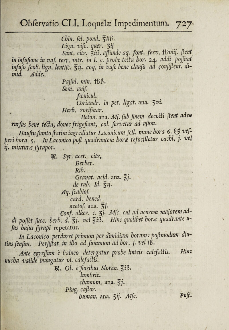 Cbin. fel. pond. f iifi. Lign. vifc. quer. $ij Santy citr. 5i&. affunde aq. font. ferv. Itiviij. flent in infufione in vaf. terr. vitr. in l. c. probe teBa hor. 24. addi poffunt infufo fcob. lign. lentifc. $ij* coq. in vafe bene claufo ad $onfiftent. di- mid. Adde, Paffui, min. tbfi. Sem. anif. foenicul. Coriandr. in pet. ligat, ana. $vu Herb. rorifmar. Beton. ana. Mj.fub finem decoBi fient adee rurfus bene teBa, donec [rigefiant, coi. fervetur ad ufurn- Hauftu fumto jlatim ingrediatur Laconicum ficil. mane hora 6. & vef- perihora 5. In Laconico pofi quadrantem hora refocilletur cochl♦ j- vel ij. mixtura fyrupor. K. Syr. acet, citr; Berber. Rib. Granat. acid. ana. 5j. de rub. id. $ij. Aqfcabiof. card. bened. acetof. ana. f/. Conf. alker. c. 5/. JVIfic. cui ad acorem majorem ad¬ di poffet fucc. berb. d. f/. vel Hinc quolibet hora quadrante u- fus hujus fyrupi repetatur. In Laconico perduret primum per dimidiam horam: poftmodum diu¬ tius fenfim. Perfiftat in illo ad fummum adhor. j. vel ifi. Ante egrejjum e balneo detergatur probe linteis calefaBis. Hinc nucha valide inungatur ol. calefaBis. Ol e fiorihus Slotam fffl.. lumbric. chamom. ana. Ping. caftor. buman. ana. 5*7* Mfc* P°fl~