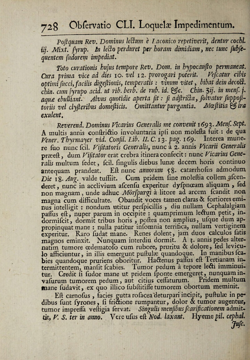 Pojtquam Rev. Dominus lettum e T aconico repetiverit, dentur cochl. iij. Mixt. fyrup. In leSo perduret per horam dimidiam, nec tunc fubfe- quentem fudorem impediat. Toto curationis hujus tempore Rev. Dom. in hypocaufto permaneat. Cura prima vice ad dies io. vel 12. prorogari poterit. Vefcatur cibis optimifucci, facilis digeftionis, temperatis: vinum vitet, bibat dein decoft. chin. cum fyrupo acid. ut rib. berb. de rub. id. &c. Chin. 5ij. in menf. j. aqu£ ebulliant Alvus quotidie aperta fit: fi adftriBa, folvatur fuppofi- toriis vel clyfteribus domefticis. Omittantur purgantia. Maftitia @ira exulent. Reverend. Dominus Vicarius Generalis me convenit 169z. Menfi Sept. A multis annis conftri&io involuntaria ipfi non molefta fuit : de qua Ve ner. Thyrmayer vid. Confil. Lib. II. C. 13. pag. 169. Interea mune¬ re fuo nunc fcil. Vifitatoris Generalis, nunc a 2. annis Vicarii Generalis preeeft, dum Vifitator erat crebra itinera confecit: nunc Vicarius Gene¬ ralis multum fedet, fcil. lingulis diebus lunae decem horis continuo antequam prandeat. Eli nunc annorum f8- catarrhofus admodum Die 18- Aug. valde tulliit. Cum pridem fine moleftia collem jfcen- deret, nunc in acclivium afcenfu experitur dyfpnceam aliquam , fed non magnam, unde adhuc Morfpurgi a litore ad arcem fcandit non magna cum difficultate. Obaudit voces tamen claras & fortiores emi¬ nus intelligit : nondum utitur perfpicillis , diu nullam Cephalalgiam palfus eft, nuper parum in occipite : quamprimum le&um petit, in- dormifeit, dormit tribus horis , pollea non amplius, ufque dum ap¬ propinquat mane : nulla patitur infomnia terrifica, nullam vertiginem experitur. Raro fudat mane. Renes dolent, jam duos calculos fatis magnos eminxit. Nunquam interdiu dormit. A $. annis pedes alter- natim tumore oedematofo cum rubore, pruritu & dolore, fed levicu¬ lo afficiuntur, in illis emergunt pullulae quandoque. In manibusfca- bies quandoque pruriens oboritur. Ha&enus palfus eft Tertianam in¬ termittentem, manfit fcabies. Tumor pedum a tepore le&i imminui¬ tur. Credit li fudor mane ut pridem fponte emergeret, nunquamin- vafurum tumorem pedum, aut citius celfaturum. Pridem multum mane fudavit, ex quo iliico fu bilitilfe tumorem obortum meminit. Eli carnofus , facies gutta rofacea‘deturpari incipit, pullulae in pe¬ dibus funt fyrones, fi frifiione rumpantur, dolor & tumor augentur, tumor imprelfa veftigia fervat. Singulis menjibusfcarificationem admit¬ tit, V. S. ter in anno. Vere ufus efl Nod. laxant. Hyeme piL cephaL