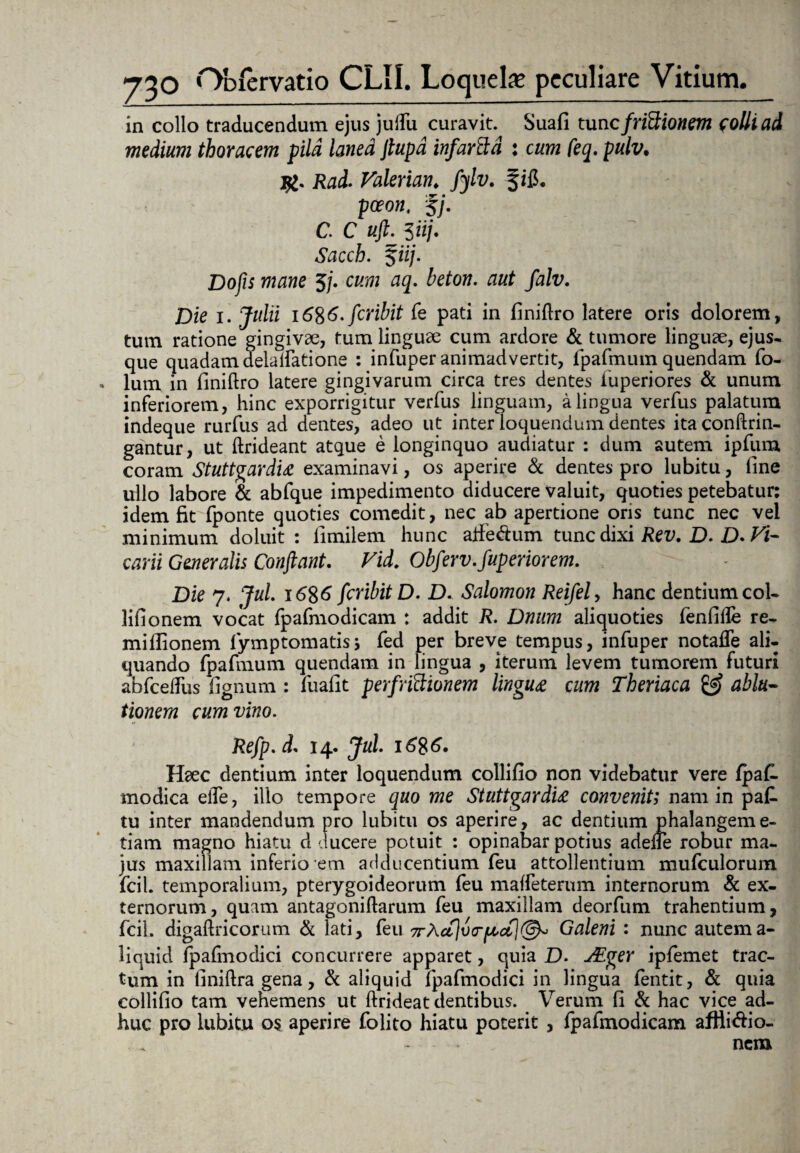 in collo traducendum ejus juflii curavit. Suafi tunc fridionem colli ad medium thoracem pild lanea Jtupd infartid : cum feq. pulv. Rad. Valerian♦ fylv. §ifl. poeon, %j. C. C # 3 iij- Sacch. fii/. Do/is 5/. <35. beton. aut falv. Die 1. Julii i6%6.fcribit fe pati in finiftro latere oris dolorem, tum ratione gingivae, tum linguae cum ardore & tumore linguae, ejus- que quadam deialfatione : infuper animadvertit, fpafmum quendam fo- lum in finiftro latere gingivarum circa tres dentes iuperiores & unum inferiorem, hinc exporrigitur verfus linguam, a lingua verfus palatum indeque rurfus ad dentes, adeo ut inter loquendum dentes itaconftrin- gantur, ut ftrideant atque e longinquo audiatur : dum autem ipfum coram Stuttgardia examinavi, os aperire & dentes pro lubitu, fine ullo labore & abfque impedimento diducere valuit, quoties petebatur: idem fit fponte quoties comedit, nec ab apertione oris tunc nec vel minimum doluit : limilem hunc alfedum tunc dixi Rev. D. £>. Vi¬ carii Generalis Conflant. Vid. Obferv.fuperiorem. Die 7. Jul. i6$6 feribit D. D. Salomon Reifely hanc dentium coi- lifionem vocat fpafmodicam : addit R. Dnum aliquoties fenfifte re- mifiionem fymptomatisj fed per breve tempus, infuper notafle ali¬ quando fpafmum quendam in lingua , iterum levem tumorem futuri abfceftiis fignum : fuafit perfrictionem lingua cum Theriaca & ablu¬ tionem cum vino. Refp.d, 14. Jul. i6%6. Haec dentium inter loquendum collifio non videbatur vere fpaC modica eiTe, illo tempore quo me Stuttgardia convenit; nam in pafi tu inter mandendum pro lubitu os aperire, ac dentium phalangem e- tiam magno hiatu d ducere potuit : opinabar potius adelle robur ma¬ jus maxillam inferio em adducentium feu attollentium mufculorum fcil. temporalium, pterygoideorum feu maffeterum internorum & ex¬ ternorum, quam antagoniftarum feu maxillam deorfum trahentium, fcil. digaftricorum & lati, feu 7rXctjva-pcoCj@^ Galeni : nunc autema- liquid Ipafinodici concurrere apparet, quia D. jEger ipfemet trac¬ tum in finiftra gena, & aliquid lpafmodici in lingua fentit, & quia collifio tam vehemens ut ftrideat dentibus. _ Verum fi & hac vice ad¬ huc pro lubitu 0$ aperire folito hiatu poterit , fpafmodicam afHi&io- - - ► nem