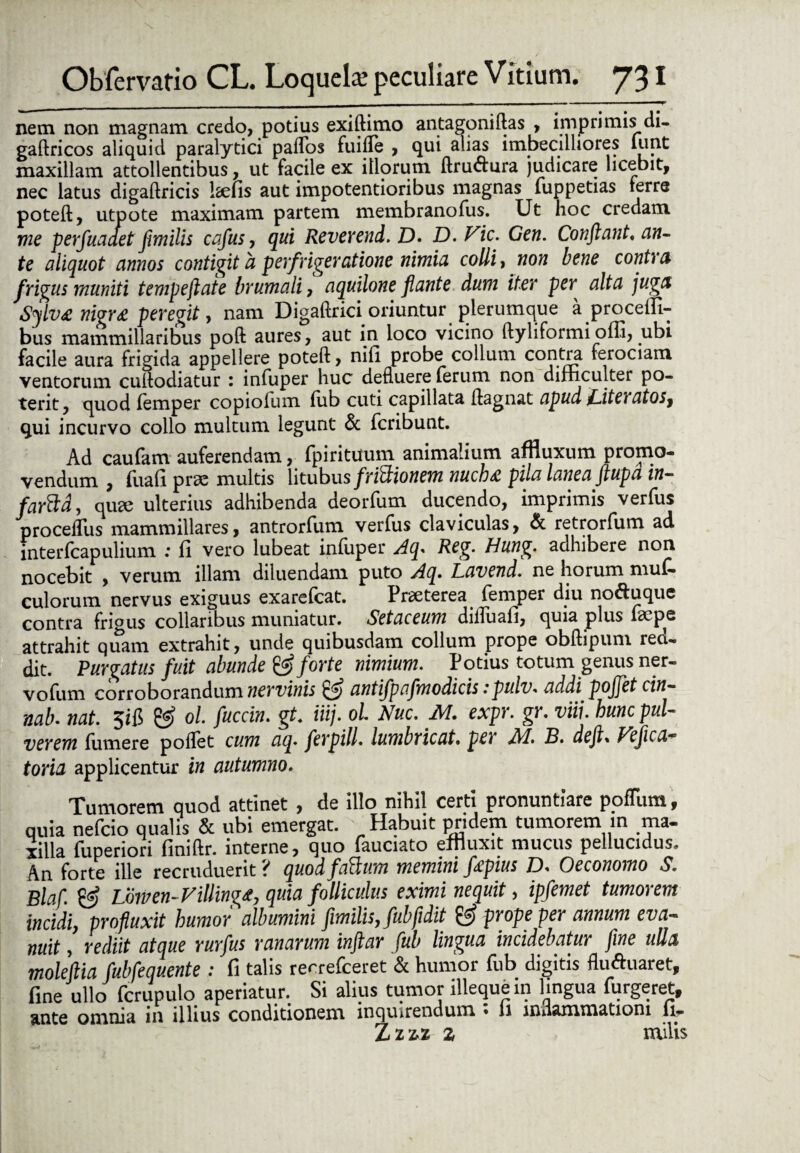 nem non magnam credo, potius exiftimo antagoniftas , imprimis di- gaftricos aliquid paralytici paflos fuiile , qui alias imbecilliores lunt maxillam attollentibus, ut facile ex illorum ftru<ftura judicare licebit, nec latus digaftricis Iselis aut impotentioribus magnas fuppetias ierre poteft, utpote maximam partem membranofus. Ut hoc credam me perfuaaet fimilis cafus, qui Reverend. D. D. Vic. Gen. Conflant* cin- te aliquot annos contigit a perfriger atione nimia colli, non bene contra frigus muniti tempeflate brumali, aquilone flante dum iter per alta juga Sylv£ nigra peregit, nam Digaftrici oriuntur plerumque a procem- bus mammillaribus poft aures, aut in loco vicino ftyliformi offi, .ubi facile aura frigida appellere poteft, nili probe collum contra ferociam ventorum cuftodiatur : infuper huc defluere ferum non difficulter po¬ terit, quod lemper copiolum fiib cuti capillata ftagnat apud J^iteratos^ qui incurvo collo multum legunt & fcribunt. Ad caufam auferendam, fpirituum animalium affluxum promo¬ vendum , fuali prae multis litubus frictionem nuchsi pila lanea flupa in~ farcld, qute ulterius adhibenda deorfum ducendo, imprimis verfus proceflus mammillares, antrorfum verfus claviculas, & retrorfum ad interfcapulium : fi vero lubeat infuper Aq. Reg. Hung. adhibere non nocebit , verum illam diluendam puto Aq. Lavend. ne horum muf- culorum nervus exiguus exarefcat. Praeterea femper diu no&uque contra frigus collaribus muniatur. Setaceum dilfuali, quia plus faepe attrahit quam extrahit, unde quibusdam collum prope obftipum reci¬ dit. Purgatus fuit abunde & forte nimium. Potius totum genus ner- vofum corroborandum nervinis 'ffi antifp rfmodicis:pulv. addi pojjet cin- nab. nat. 5iB & ol. fucem, gt. iiij. ol. Nue. M. expr. gr. viii. hunc pul¬ verem (umere pollet cum aq. ferpill. lumbricat• per A1. B. de fi. Veficct® toria applicentur in autumno. Tumorem quod attinet , de illo nihil certi pronuntiare podiim, quia nefeio qualis & ubi emergat. Habuit pridem tumorem in ma¬ xilla fuperiori finiftr. interne, quo fauciato effluxit mucus pellucidus. An forte ille recruduerit ? quod facium memini fiepius JD. Oeconomo S. Blaf. ffi Lowen-Villingee, quia folliculus eximi nequit, ipfemet tumorem incidi, profluxit humor albumini fimilis, fub fidit prope per annum eva¬ nuit , rediit atque rurfus ranarum inftar fub lingua incidebatur fine ulla molefiia fubfequente : fi talis recrefeeret & humor fub digitis fluftuaret, fine ullo fcrupulo aperiatur. Si alius tumor illequein lingua furgeret, &nt6 omnia in illius conditionem, inquirendum • ii inflammationi li- Zzz>z z milis