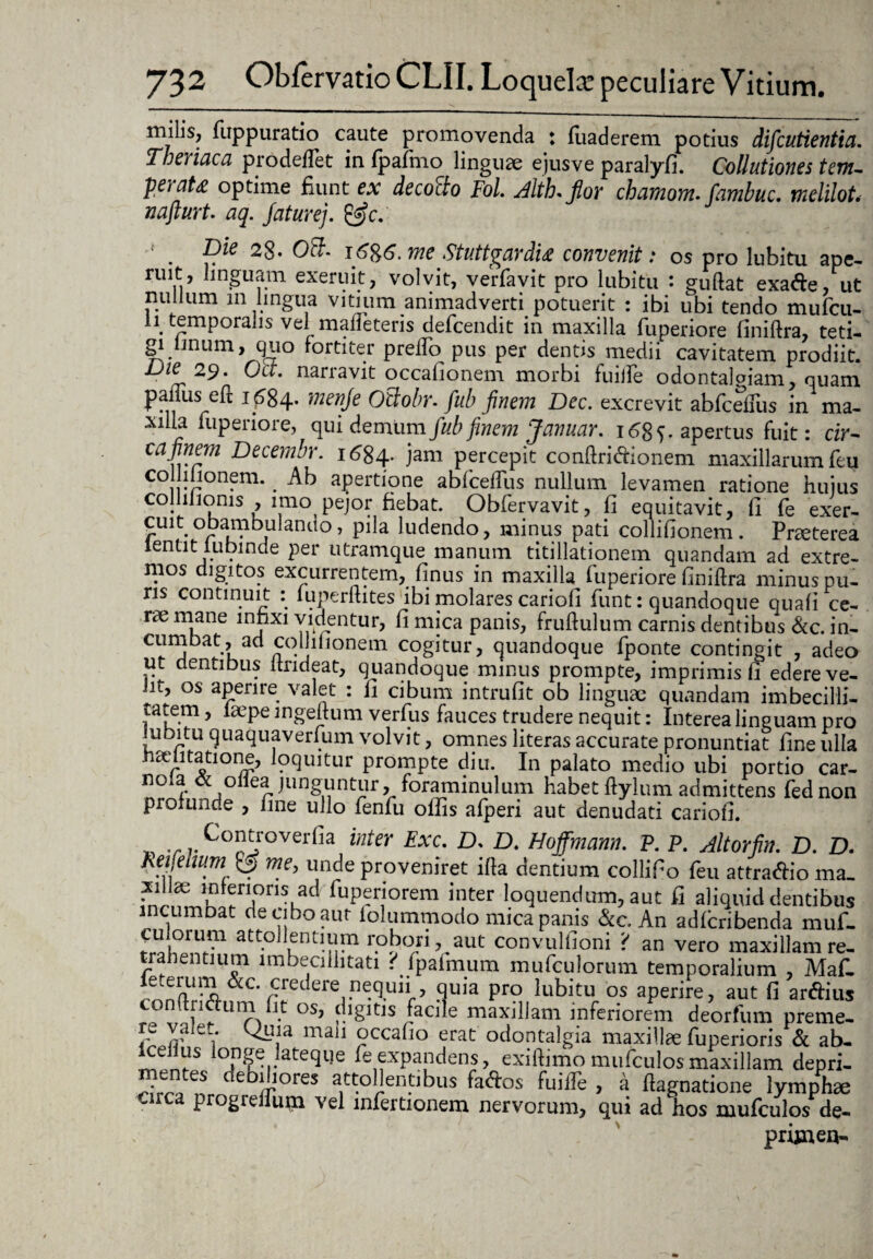 rniiis, fuppuratio caute promovenda : fuaderem potius difcutientia, Theiiaca pro dedet in fpafmo linguae ejusve paralyfi. Collutiones tem- peiat£ optime fiunt ex decocto Fol. Aith* fior chamom. fambuc. melilot. nafturt. aq. faturej. &c. Die 28. Obi- i6%6. me Stutt^ardi£ convenit .* os pro lubitu ape¬ ruit, linguam exeruit, volvit, verfavit pro lubitu : guftat exade, ut nullum 111 lingua vitium animadverti potuerit : ibi ubi tendo muficu- li^ temporalis vel mafteteris defcendit in maxilla fuperiore finiftra, teti¬ gi linum, quo fortiter preifo pus per dentis medii cavitatem prodiit. Die 29. Oct. narravit occafionem morbi fuilFe odontaloiam, nuam panus efi 1^84. menje Otlobr. fub finem Dec. excrevit abfceiFus in ma¬ xilla fuperiore, qui demum fub finem Januar. 16$ f. apertus fuit: cir¬ ca finem Decembr. 1684. jam percepit conftridionem maxillarum feu collilionem. _ Ab apertione abfceiFus nullum levamen ratione huius collilioms , imo pejor fiebat. Obfervavit, fi equitavit, fi fe exer¬ cuit obambulando, pila ludendo, minus pati collifionem . Praeterea lentit lubinde per utramque^ manum titillationem quandam ad extre¬ mos digitos excurrentem, finus in maxilla fuperiore finiftra minus pu¬ ris continuit : fuperftites ibi molares cariofi fiunt: quandoque quali ce¬ rae mane infixi videntur, fi mica panis, fruftulum carnis cientibus &c. in¬ cumbat, ad collilionem cogitur, quandoque fponte contingit , adeo ut dentibus ltrideat, quandoque minus prompte, imprimis fi edere ve- ht, os aperire valet : fi cibum intrufit ob linguae quandam imbecilli¬ tatem , iaepe ingeftum verfus fauces trudere nequit: Interea linguam pro lubitu quaqua verfum volvit, omnes literas accurate pronuntiat fine ulla haditatione, loquitur prompte diu. In palato medio ubi portio car- nola & ollea junguntur, foraminulum habet ftylum admittens fied non profunde , fine ullo fenfu olfis afperi aut denudati cariofi. 'r v C°^overfia inter Exc' D' D* Hoffmann. P. P. Altorfin. D. D. heijdmm & me, unde proveniret ifta dentium collifio feu attradio ma. xillae mrerioris ad fuperiorem inter loquendum, aut fi aliquid dentibus incurnoat de cibo aut iolummodo nuca panis &c. An adlcribenda muf- att‘° \GntI-n^1 r.°{?°/iVau(: c°nvulfioni { an vero maxillam re- tran entium imbecillitati ^fpatmum mufculorum temporalium , Mafi. rnnflUrfA^CV^derern^U11r’ 9uia Pro lubitu os aPerire> aut fi ardius conftndum fit os, digitis facile maxillam inferiorem deorfum preme. X?ley mail occafio erat odontalgia maxillae fuperioris & ab- Iceilus longe lateque fie expandens, exiftimomufculosmaxillam depri- mentes debiliores attollentibus fados fuilFe , a ftagnatione lymphae A progrellurn vel infertionem nervorum, qui ad hos mufculos de- primen-