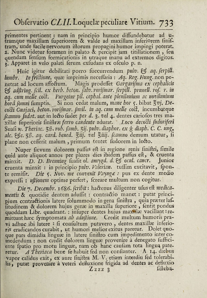 primentes pertinent : nam in principio humor diffundebatur ad u- tramque maxillam fuperiorem & valde ad maxillam inferiorem finif- tram, unde facile nervorum iftorum propagini humor impingi poterat* 2. Nunc videtur foramen in palato & percipit jam titillationem , feu quendam fenfum formicationis in utraque manu ad extremos digitos. 3. Apparet in velo palati ferum exfudans ex ofculo p. n. Huic igitur debilitati porro fuccurrendum pulv. & aq. ferpill. lumbr. In fritiione, quae imprimis neceffaria : Aq. Reg. Hung. non pe¬ netrat ad locum affe&um. Magis prodeffet Gargarifma ex cephalicis & adftring. fcil. ex herb. beton. falv. rorifmar. ferpill. prunell. rof r. in aq. cum meile coti. Purgetur pii. cephal. ante plenilunium ac novilunium hord fomni fumptis. Si non cedat malum, mane hor bibat 51>j. De- cotii GuajacU beton. rorifmar. Jimil. in aq. cum meile coti, incumbatque fcamno fudat. aut in le&ofudet per d. 3. vel 4. dentes cariofos tres ma¬ xillae fuperiorii finiftrae/em) candente adurat. Loco decotii fudoriferi Suafi r?. Theriac. $1>. rob.famb. %ij.pulv. diaphor. ex f diaph. C. C. ung,> ale. &g. . aq. card. bened. 5iij. vel $iiij. fcamno demum utatur, li plane non cefferit malum , primum tentet fudorem in le<fto. Nuper faevum dolorem paffus eft in regione renis finiftri, firnile quid ante aliquot annos per plures dies ibidem paffus eft, & cruenta minxit. D. D. Breuning fuafit ol. amygd. d. & ocul. cancr. Junior cruenta minxit : in principio pulv. Valerian. tuffim excitavit, fpon- te remifit. Die 5. Nov. me convenit VayngA. : pus ex dente medio exprefli : uftionem optime perfert, fereare multum non cogitur. Die 7. Decembr. i6%6. feribit: hacftenus diligenter ufuseft medica¬ mentis & quotidie dentem aduffit : contradio manet : putat princi¬ pium contra&ionis latere folummodo in gena flniftra , quia praeter laf. iitudinem & dolorem hujus genae in maxilla fuperiore , fentit pondus quoddam Libr. quadrant. : infuper dentes hujus max4dae vacillant de¬ mittunt haec fymptomata ab aduftione. Credit multum humoris pra¬ vi adhuc ibi latere : fi confultum putavero , dentes maxillae inferio¬ ris eradicandos curabit, ut humori melior exitus paretur. Dolet quo¬ que pars dimidia linguae in latere finiftro cum impedimento inter co¬ medendum : non credit dolorem linguae provenire a denegato fuffici- ente fpatio pro motu linguae, nam ob hanc caulam tota lingua pate¬ retur. A Lheriaca bene fe habuit fed non conftanter. A 14. diebus vapor calidus exit, ex aure finjftra M. V. etiam interdiu fed tolerabi¬ lis , putat provenire a veteri defluxione frigida ad dentes ac defluxio Zzzz 3 fifteba- . 1 \'' , ^