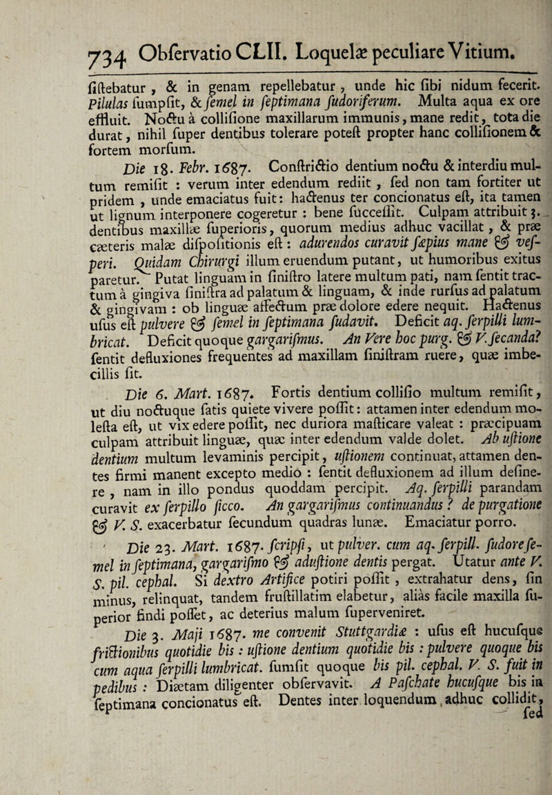 fiftebatur , & in genam repellebatur , unde hic (ibi nidum fecerit. Pilulas fumpfit, & femel in feptimana fudoriferum. Multa aqua ex ore effluit. No&ua collifione maxillarum immunis, mane redit, tota die durat, nihil fuper dentibus tolerare poteft propter hanc collifionem & fortem morfum. Dic i8* Febr. i£87- Conftri&io dentium nodu & interdiu mul¬ tum remifit : verum inter edendum rediit , fed non tam fortiter ut pridem , unde emaciatus fuit: ha&enus ter condonatus eft, ita tamen ut lignum interponere cogeretur : bene fucceflit. Culpam attribuit 3. dentibus maxillae fuperioris, quorum medius adhuc vacillat, & prae caeteris mal<e difpofitionis eft: adurendos curavit fapius mane & vef- peri. Quidam Chirurgi illum eruendum putant, ut humoribus exitus paretur. Putat linguam in finiftro latere multum pati, nam fentit trac¬ tum a gingiva finiftra ad palatum & linguam, & inde rurfus ad palatum & gingivam : ob linguae affe&um prae dolore edere nequit. Hadenus ufus eft pulvere & femel in feptimana fudavit. Deficit aq. ferpiUi lum- bricat. Deficit quoque gargarifmus. An Vere hoc purg. ggf Vfecanda? fentit defluxiones frequentes ad maxillam finiftram ruere, quae imbe¬ cillis fit. Die 6. Mart. 1687* Fortis dentium collifio multum remifit, ut diu noftuque fatis quiete vivere pofiit: attamen inter edendum mo- lefta eft, ut vix edere pollit, nec duriora mafticare valeat : praecipuam culpam attribuit linguae, quae inter edendum valde dolet. Ab uftione dentium multum levaminis percipit, uftionem continuat,attamen den¬ tes firmi manent excepto medio : fentit defluxionem ad illum define- re , nam in illo pondus quoddam percipit. Aq. ferpilli parandam curavit ex ferpillo jicco. An gargarifmus continuandus ? de purgatione & V. S. exacerbatur fecundum quadras lunae. Emaciatur porro. ' Die 23. Mart. i6%7-firipfi, ut pulver, cum aq.ferpill fudorefe¬ mel in feptimana, gargarifmo aduftione dentis pergat. Utatur ante V. S, pii cephal Si dextro Artifice potiri pofiit , extrahatur dens, fin minus, relinquat, tandem fruftillatim elabetur, alias facile maxilla fu- perior findi poflet, ac deterius malum fuperveniret. Die 3. Maji 1687. me convenit Stuttgardu : ufus eft hucufque fri&ionibus quotidie bis: uftione dentium quotidie bis: pulvere quoque bis cum aqua ferpilli lumbricat. fumfit quoque bis pii cephal. V. S. fuit in pedibus : Diaetam diligenter obfervavit. A Pafchate hucufque bis in feptimana condonatus eft. Dentes inter loquendum adhuc collidit^