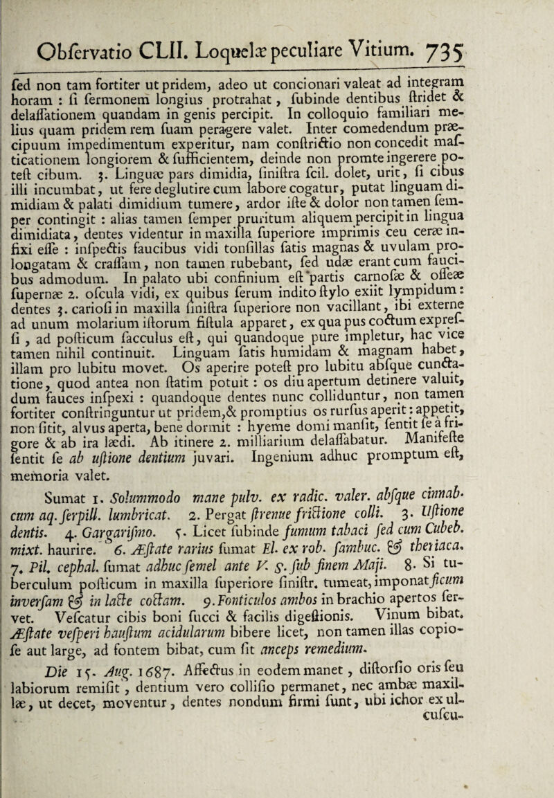fed non tam fortiter ut pridem, adeo ut condonari valeat ad integram horam : fi fermonem longius protrahat, fubinde dentibus ftridet oc delaffationem quandam in genis percipit. In colloquio familiari me¬ lius quam pridem rem fuam pera-gere valet. Inter comedendum prae¬ cipuum impedimentum experitur, nam conftri&io non concedit mal- ticationem longiorem & fufficientem, deinde non promte ingerere po- teft cibum. 3. Linguae pars dimidia, finiftra fcil. dolet, urit, fi cibus illi incumbat, ut fere deglutire cum labore cogatur, putat linguam di¬ midiam & palati dimidium tumere, ardor ifte & dolor non tamen fem- per contingit : alias tamen femper pruritum aliquem percipit in lingua dimidiata, dentes videntur in maxilla fuperiore imprimis ceu cerae in¬ fixi eife : infpe&is faucibus vidi tonfillas fatis magnas & uvulam pro¬ longatam & eradam, non tamen rubebant, fed udae erant cum fauci¬ bus admodum. In palato ubi confinium. eft ‘partis carnofae & < ofleae fupernae 2. ofcula vidi, ex quibus ferum indito ftylo exiit lympidum: dentes $.cariofiin maxilla finiftra fuperiore non vacillant, ibi externe ad unum molarium illorum fiftula apparet, ex qua pus co<ftumexprel- fi , ad pofticum facculus eft, qui quandoque pure impletur, hac vice tamen nihil continuit. Linguam fatis humidam & magnam habet, illam pro lubitu movet. Os aperire poteft pro lubitu abfque cuncta¬ tione, quod antea non ftatim potuit: os diu apertum detinere valuit, dum fauces infpexi : quandoque dentes nunc colliduntur, non tamen fortiter conftringuntur ut pridem,& promptius os rurfus aperit: appetit, nonfitit, alvus aperta, bene dormit : hyeme domimanfit, dentit le arri- gore & ab ira laedi. Ab itinere 2. milliarium delaffabatur. Manitelte fentit fe ab uflione dentium juvari. Ingenium adhuc promptum eit, memoria valet. Sumat 1, Solummodo mane pulv. ex radie, valer. abfque cinnab• cum aq.ferpill. lumbricat. 2. Pergat firenue fridione colli. 3. Hftione dentis. 4. Gargarifmo. Licet fubinde fumum tabaci fed cum Cubeb. mixt. haurire. ' 6. AZftate rarius fumat El ex rob. fambuc. & theniaca. 7* Pii cephal. fumat adhuc femel ante V. s.fub finem Maji. 8- Si tu¬ berculum pofticum in maxilla fuperiore finiftr. tumeat, imponatjzcKtta inverfam & in latte cottam. 9. Fonticulos ambos in brachio apertos fer¬ vet. Vefcatur cibis boni fucci & facilis digeftionis. Vinum bibat, jEftate vefperi hauftum acidularum bibere licet, non tamen illas copio- fe aut large, ad fontem bibat, cum fit anceps remedium. Die 15. Aug. 1687* Afie&us in eodem manet, diftorfio orisfeu labiorum remifit, dentium vero collifio permanet, nec ambae maxil¬ lae , ut decet, moventur, dentes nondum firmi funt, ubi ichor ex ul- cufcu-