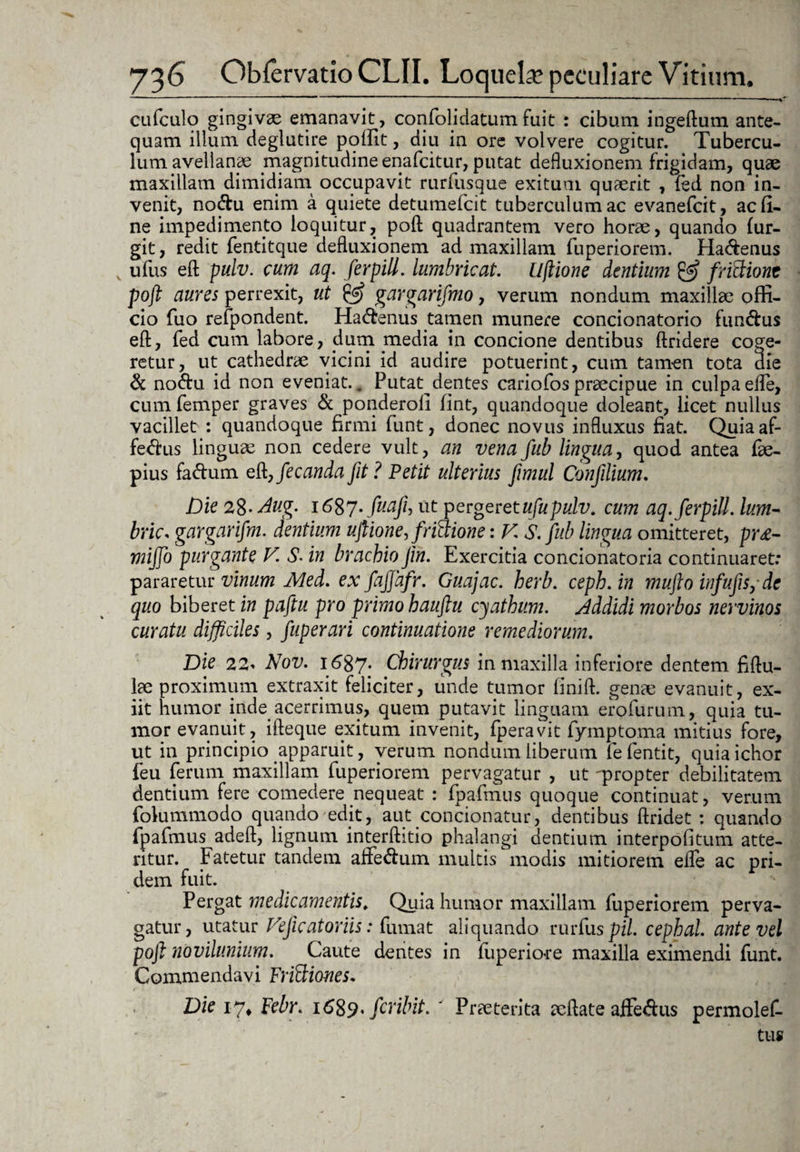 ———————— ' ■ “ ' ' cufculo gingivae emanavit, confolidatum fuit : cibum ingeflum ante¬ quam illum deglutire poffit, diu in ore volvere cogitur. Tubercu¬ lum avellanae magnitudine enafeitur, putat defluxionem frigidam, quae maxillam dimidiam occupavit rurfusque exitum quaerit , fed non in¬ venit, no&u enim a quiete detumefeit tuberculum ac evanefeit, ac fi¬ ne impedimento loquitur, poft quadrantem vero horae, quando fur- git, redit fentitque defluxionem ad maxillam fuperiorem. Ha&enus ufus eft pulv. cum aq. ferpill. lumbricat. Uftione dentium & friFtiont poft aures perrexit, ut (JS? gargarifmo, verum nondum maxillae offi¬ cio fuo refpondent. Ha&enus tamen munere concionatorio fundus eft, fed cum labore, dum media in concione dentibus ftridere coge¬ retur, ut cathedrae vicini id audire potuerint, cum tamen tota die & no&u id non eveniat. . Putat dentes cariofos praecipue in culpa efle, cum femper graves & ponderoli fint, quandoque doleant, licet nullus vacillet : quandoque firmi funt, donec novus influxus fiat. Quia af- fedus lingure non cedere vult, an vena fub lingua, quod antea fre- pius fadum eft,fecandafit? Petit ulterius fimul Confilium. Die 28- Aug. 1687. fuaji, ut pergeretufupulv. cum aq. ferpill. Ium- brks gargarifm. dentium uftione, frictione: V. S. fub lingua omitteret, pr£- miffo purgante V. S• in brachio Jin. Exercitia concionatoria continuaret: pararetur vinum Med. ex fafjafr. Guajac. herb. ceph.in mufto infufis, de quo biberet in paftu pro primo hauftu cyathum. Addidi morbos nervinos curatu difficiles, fuperari continuatione remediorum. Die 22. Nov. 1687- Chirurgus in maxilla inferiore dentem fiftu- lae proximum extraxit feliciter, unde tumor finift. genae evanuit, ex¬ iit humor inde acerrimus, quem putavit linguam erofurum, quia tu¬ mor evanuit, ifteque exitum invenit, fperavit fymptoma mitius fore, ut in principio apparuit, verum nondum liberum fefentit, quiaichor feu ferum maxillam fuperiorem pervagatur , ut ^propter debilitatem dentium fere comedere nequeat : fpafmus quoque continuat, verum folummodo quando edit, aut condonatur, dentibus ftridet : quando fpafmus adeft, lignum interftitio phalangi dentium interpofitum atte¬ ritur. Fatetur tandem aflfe<ftum multis modis mitiorem efle ac pri¬ dem fuit. Pergat medicamentis. Quia humor maxillam fuperiorem perva¬ gatur, utatur Vefic atoriis: fumat aliquando rurfuspil. cephal. ante vel poft novilunium. Caute dentes in fuperiore maxilla eximendi funt. Commendavi FriSiones. Die 17* Febr. i689* firibit. ' Prreterita reflate affe&us permolef- tus