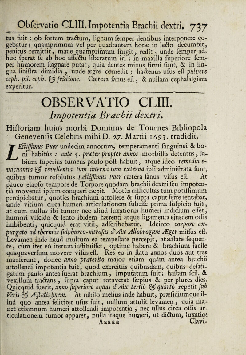 tus fuit : ob fortem tradum, lignum femper dentibus interponere co¬ gebatur y quamprimum vel per quadrantem horae in ledo decumbit, penitus remittit, mane quamprimum furgit, redit, unde femper ad- nuc fperat fe ab hoc affedu liberatum iri : in maxilla fuperiore fem¬ per humorem ftagnare putat, quia dentes minus firmi funt, & in lin¬ gua finiftra dimidia , unde aegre comedit : hadenus ufus eft pulvere ceph. pii. ceph. &/riSione. Caetera fanus eft , & nullam cephalalgiam experitur. OBSERVATIO CLIII. Impotentia Brachii dextri. Hiftoriam hujus morbi Dominus de Tournes Bibliopola ■ Geneveniis Celebris mihiD. 27. Martii 1693. tradidit. LEftiJfimus Puer undecim annorum, temperamenti fanguinei & bo¬ ni habitus : ante 5. prteter propter annos morbillis detentus, la¬ bium fiiperius tumens paulo poft habuit, atque ideo remedia e- vacuantia revellentia tum interna tum externa ipfi adminiftrata funt, quibus tumor refolutus LeftiJJimus Puer caetera fanus vifus eft. At pauco elapfo tempore de Torpore quodam brachii dextri feu impoten¬ tia movendi ipfum conqueri caepit. Motus difficultas tum potiffimurn. percipiebatur, quoties brachium attollere & fupra caput ferre tentabat, unde vitium circa humeri articulationem fubelfe prima fufpicio fuit, at cum nullus ibi tumor nec aliud luxationis humeri indicium effet, humori vifeido & lento ibidem haerenti atque ligamenta ejusdem offis imbibenti, quicquid erat vitii, adferibebatur. Idcirco corpore ex¬ purgato ad thermas fulphureo-nitrofas d'Aix Allobrogum AEger miftiis eft. Levamen inde haud multum ea tempeftate percepit, ataeftate fequen- te, cum iter eo iterum inftituiffet, optime habere & brachium facile quaquaverfum movere vifus eft. Res eo in ftatu annos duos aut tres inanierunt, donec anno proterito major etiam quam antea brachii attollendi impotentia fuit, quod exercitiis quibusdam, quibus defati¬ gatum paulo antea fuerat brachium, imputatum fuitj haftam fcil. & vexillum tradans , fupra caput rotaverat faepius & per plures dies. Quicquid fuerit, anno fuperiore aquas d'Aix tertio & quarto repetit fub Veris & Afflatis finem. At nihilo melius inde habuit, praefidiumque il¬ lud quo antea feliciter ufus fuit, nullum attulit levamen, quia ma¬ net etiamnum humeri attollendi impotentia , nec ullus circa offis ar¬ ticulationem tumor apparet, nulla itaque humeri, ut didum, luxatio: Aaaaa Clavi-