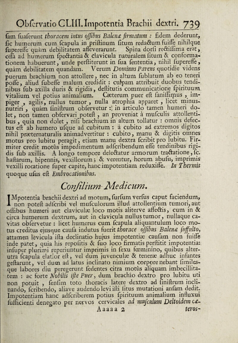 fam fuaferunt thoracem intus ojfibus Balena firmatum : fidem dederunt, fic humerum cum (capula in priftinum (itum reda&um fuille nihilque fuperelfe quam debilitatem afteverarunt. Spina dorli re&iifima erat, oifa ad humerum (pedantia & clavicula naturalem (itum & conforma¬ tionem habuerunt, unde perftiterunt in fua fententia, nihil fuperelfe, quam debilitatem quandam. Verum Dominus Parens quotidie videns puerum brachium non attollere, nec in altum fublatum ab eo teneri polle, aliud fubede malum credidit : culpam attribuit duobus tendi¬ nibus fub axilla duris & rigidis, deftitutis communicatione fpiritimm vitalium vel potius animalium. Ceeterum puer e(l fanillimus , im¬ piger , agilis, nullus tumor , nulla atrophia apparet , licet minus- nutriri , quam (iniftrum obfervetur :] in articulo tamen humeri do¬ let, non tamen obfervari poteft , an proveniat a mufculis attollenti¬ bus , quia non dolet , nifi brachium in altum tollatur : omnis defec¬ tus eft ab humero ufque ad cubitum : a cubito ad extremos digitos nihil praeternaturalis animadvertitur : cubito, manu & digitis omnes motus pro lubitu peragit, etiam manu dextra fcribit pro lubitu. Fir¬ miter credit motus impedimentum adferibendum efle tendinibus rigi¬ dis fub axillis. A longo tempore delectatur armorum tractatione,fc. haftarum, bipennis, vexillorum; & verentur, horum abufu, imprimis vexilli rocatione fuper capite, hanc impotentiam reduxifte. In Thermis quoque ufus eft Embrocationibus. Confilium JMedicum. IMpotentia brachii dextri ad motum, furfum verfus caput faciendum, non poteft adferibi vel mufculorum illud attollentium tumori, aut oflibus 'humeri aut claviculae loco motis aliterve afteCtis, cum in & circa humerum dextrum, aut in clavicula nullus tumor, nullaque ca¬ vitas obfervetur : licet humerus cum fcapula aliquantulum loco mo¬ tus creditus ejusque cauta indutus fuerit thorace oflibus Balena fuffulto, attamen levicula ifta declinatio hujus impotentiae caufatrq non fui(Te inde patet, quia his repolitis & fuo loco firmatis perftitit impotentia: infuper plurimi reperiuntur imprimis in fexu feminino, quibus alter¬ utra fcapula elatior eft, vel dum juvenculae & tenerae adhuc infantes geftarunt, vel dum ad latus inclinato nimium corpore nebant (imiles- que labores diu peregerunt fedentes citra motus aliquam imbecillita¬ tem : ac forte Nobilis ifte Puer, dum brachio dextro pro lubitu uti non potuit , fenfim toto thoracis latere dextro a<l finiftrum incli¬ nando, feribendo, aliave audendo levi ifti litus mutationi anfam dedit. Impotentiam hanc adferiberem potius fpirituum animalium influxui fumcienti denegato per nervos cervicales ad mufculum Deltoidemca- Aaaaa % teros-