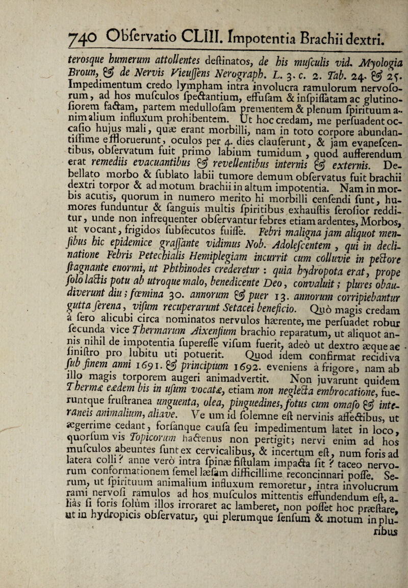 terosque humerum attollentes deAinatos, de bis mufculis vid. Alyologia Broun, & de Nervis Vieujfens Nerograph. L. 3. c. 2. Tab. 24. & 2?. Impedimentum credo lympham intra involucra ramulorum nervofo- rum, ad hos mufculos (peffantium, effufam & infpiflatam ac glutino- liorem factam, partem medullofam prementem & plenum (pirituuma- nimalium influxum prohibentem. Ut hoc credam, me perfuadent oc- calio hujus mali, quae erant morbilli, nam in toto corpore abundan- tiliime enloruerunt , oculos per 4^ dies clauferunt, & jam evanefcen- tibus, oblervatum fuit primo labium tumidum , quod aufferendum erat remediis evacuantibus & revellentibus internis & externis. De- bellato morbo & fublato labii tumore demum obfervatus fuit brachii dextri torpor <5t ad motum brachii in altum impotentia. Nam in mor¬ bis acutis, quorum in numero merito hi morbilli cenfendi funt, hu¬ mores funduntur & fanguis multis fpiritibus exhauftis (erodor reddi¬ tur, unde non infrequenter obfervantur febres etiam ardentes, Morbos* 11vocant, frigidos fubfecutos fuiffe. Febri maligna jam aliquot men- Jibus hic epidemice grajjhnte vidimus Nob. Adolefcentem , qui in decli¬ natione Febris Petechialis Hemiplegiam incurrit cum colluvie in peBore fiagnante enormi, ut Phthinodes crederetur : quia hydropota erat, prope folo laftis potu ab utroque malo, benedicente Deo, convaluit; plures obau¬ diverunt diu; fcemina 30. annorum & puer 13. annorum corripiebantur gutta fer ena, yifum recuperarunt Setacei beneficio. Quo magis credam a fero alicubi circa nominatos nervulos haerente, me perfuadet robur ieeunda vice Thermarum Aixenfium brachio reparatum, ut aliquot an- ms nihil de impotentia fuperefle vifum fuerit, adeo ut dextro aeque ae * imiltro pro lubitu uti potuerit. Quod idem confirmat recidiva jub finem anni 1691. principium 1692. eveniens a frigore, nam ab !r? maSls torporem augeri animadvertit. Non juvarunt quidem Thermo e£dem bis in ufum vocaU, etiam non negletta embrocatione, fue- runtque fruAranea unguenta, olea, pinguedines, fotus cum omafo & inte¬ raneis animalium, aliave. Ve umid folemne eA nervinis affe&ibus, ut «egerrime cedant, forianque caufa feu impedimentum latet in loco, quorlum vis Topicorum ha&enus non pertigit; nervi enim ad hos mulculos abeuntes funt ex cervicalibus, & incertum eA, num foris ad latera colli. anne vero intra (pinae fiAulam impada (it ? taceo nervo¬ rum conrormaiionem femel laefam difficillime reconcinnari pofle. Se¬ rum, ut lpirituum animalium influxum remoretur, intra involucrum rami nervoli ramulos ad hos mufculos mittentis effundendum eA, a- has ii foris (olum illos irroraret ac lamberet, non poffet hoc pracAare. utin hydropicis obfervatur, qui plerumque fenfum & motum in plu¬ ribus