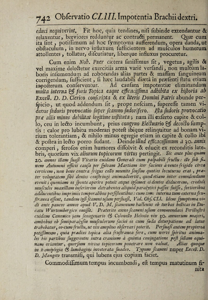 educi nequiverint. Fit hoc, quia tendines, nifi fubinde extendantur & relaxentur, breviores redduntur ac contradi permanent. Quae cum ita fint , potiflimum ad hoc fymptoma aufferendum, opera danda, ut obftaculum, in nervo influxum fufficientem ad mufculos humerum attollentes, tollatur, difcutiatur, liberque influxus procuretur. Cum enim Nah. Puer cactera fanillimus fit, vegetus, agilis & vel maxime deledetur exercitiis arma varie verfandi, non multum la¬ boris infumendum ad roborandas alias partes & maflam fanguineam corrigendam, fulficient, fi haec laudabili diaeta in praefenti flatu etiam inpoflerum conferventur. Ad caufam impotentiae eliminandam multa interna & foris Topica eaque efficacijfima adbibita ex hiftoria ab Excell. D. D. Clerico confcripta & ex literis Domini Patris abunde per- Ipicio, ut quod addendum fit, prope nefciam, fuperefle tamen vi¬ detur fudoris provocatio fuper fcamno fudGrifero. Ida fudoris provocatio pr& aliis minus debilitat legitime inftituta; nam illi exferto capite & col¬ lo, ceu in ledo incumbunt, prius congruo Elethmrio & decoBotiump- tis : calor pro lubitu moderari poteft ibique relinquitur ad bonam vi¬ rium tolerantiam, d nihilo minus egregie etiam in capite d collo ibi & pofteainledo porro fudant. Deinde illud efficaciffimum a 30. annis comperi, ferofos enim humores diflolvit d educit ex reconditis late¬ bris, quorfum vix aliorum topicorum virtus pertingit. Sic ante plus quam 20. annos illam juafi Vicario cuidam Generali cum palpabili fructu: ille Jub fi¬ nem Autumni officii caufa per fylvam Martiam iter faciens d vento frigido circa cervicem, non bene contra frigus collo munito fenfim quoties locuturus erat , prte¬ ter voluntatem fibi dentes confringi animadvertit, quod etiam inter comedendum evenit i quoniam os Jponte aperire potuit atque ipfemet ei dentes diducerem, credidi mufculos maxillam inferiorem detrahentes aliquid paralytici pajfos fuijfe, fortioribus adducentibus imprimis temporalibus perfiji entibus: cum tum interna tum externa fru- firanea ejfent, tandem ipfiJcamni ufum perfuafi, Vid. Objl CL1. Idem Jymptoma vi¬ di ante paucos annos apud V. D. M. fcamnum hactenus ob turbas bellicas in Du¬ catu Wurtembergico omifit. Praterito anno fcamni ufum commendavi Perillujlri cuidam Canonico jam fexagenario (fi Colonei!0 Helveto vix 30. annorum majori, ambobus ob femiparalyfin mufculorum faciei os cum jieda deturpatione ad latus trahebatur, eo'CumfruHu, ut vix a?nplius objervari poterit. Perfuafi autem propter ea potijfimum, quia pradixi topica alia frufiranea fore, cum nervi fpiritus anima¬ les his partibus fuggerentes intra cranium d quinta conjugatione pofi Jellam equi¬ nam oriantur, quorfum virtus topicorum penetrare non valeat. Alias quoque in h emiplegia (fi lumbagine mveterata Juadeo. Typum fcamni nuper Excell. jD. D. Mangeto transmifi, qui lubens ejus copiam faciet. Commodiffimum tempus incumbendi, eft tempus matutinum fi¬ nita