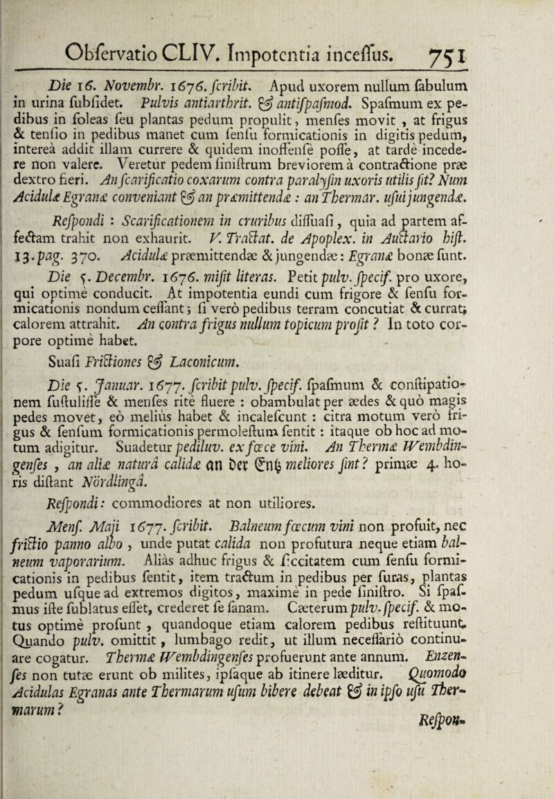 Die 16. Novembr. 1676. feribit. Apud uxorem nullum fabulum in urina fubfidet. Pulvis antiarthrit. & antifpafmod. Spafmum ex pe¬ dibus in foleas feu plantas pedum propulit, menfes movit , at frigus & tenlio in pedibus manet cum feniu formicationis in digitis pedum, interea addit illam currere & quidem inoffenfe polle, at tarde incede¬ re non valere. Veretur pedem finidrum breviorem a contra&ione prae dextro fieri. An fcarificatio coxarum contra paralyfin uxoris utilis fit? Num Acidula Egrana conveniant & an promittenda: anThermar. ufui jungenda. Refpondi : Scarificationem in cruribus difluafi, quia ad partem af- fecdam trahit non exhaurit. V, Trattat. de Apoplex. in Auctario hift. 13. pag. 370. Acidula praemittendae & jungendae: Egrana bonae funt. Die e,.Decembr. 1676. mifit literas. Petit pulv.fpecif pro uxore, qui optime conducit. At impotentia eundi cum frigore & fenfu for¬ micationis nondum cedant; fi vero pedibus terram concutiat & currat* calorem attrahit. An contra frigus nullum topicum profit ? In toto cor¬ pore optime habet. v Suafi Frictiones & Laconicum, Die <). Januar. 1677. feribitpulv.fpecif. fpafinum & conftipatio- nem fuftulifle & menfes rite fluere : obambulat per aedes & quo magis | pedes movet, eo melius habet & incalefcunt : citra motum vero fri¬ gus & fenfum formicationis permoleflum fentit: itaque ob hoc ad mo¬ tum adigitur. Suadetur pediluv. ex face vini. An Therma TVembdin- genfes , an alia natura calida an Ew (£n£ meliores fint? primae 4. ho¬ ris didant Nordlingd. Refpondi: commodiores at non utiliores. JMenfi Maji 1677. fer ibit. Balneum foecum vini non profuit, nec frittio panno alvo , unde putat calida non profutura neque etiam bal¬ neum vaporarium. Alias adhuc frigus & ficcitatem cum fenfu formi¬ cationis in pedibus fentit, item tra&um in pedibus per furas, plantas pedum ufque ad extremos digitos, maxime in pede finiflro. Si fpaf- mus ide fublatus eflet, crederet fe fanam. Caeterum pulv.fpecif & mo¬ tus optime profunt , quandoque etiam calorem pedibus redituunt; Quando pulv. omittit, lumbago redit, ut illum neceflario continu¬ are cogatur. Therma TVembdingenfes profuerunt ante annum. Enzen- fes non tutae erunt ob milites, ipfaque ab itinere laeditur. Quomodo Acidulas Egranas ante Thermarum ufum bibere debeat & inipfo ufu Ther¬ marum ?