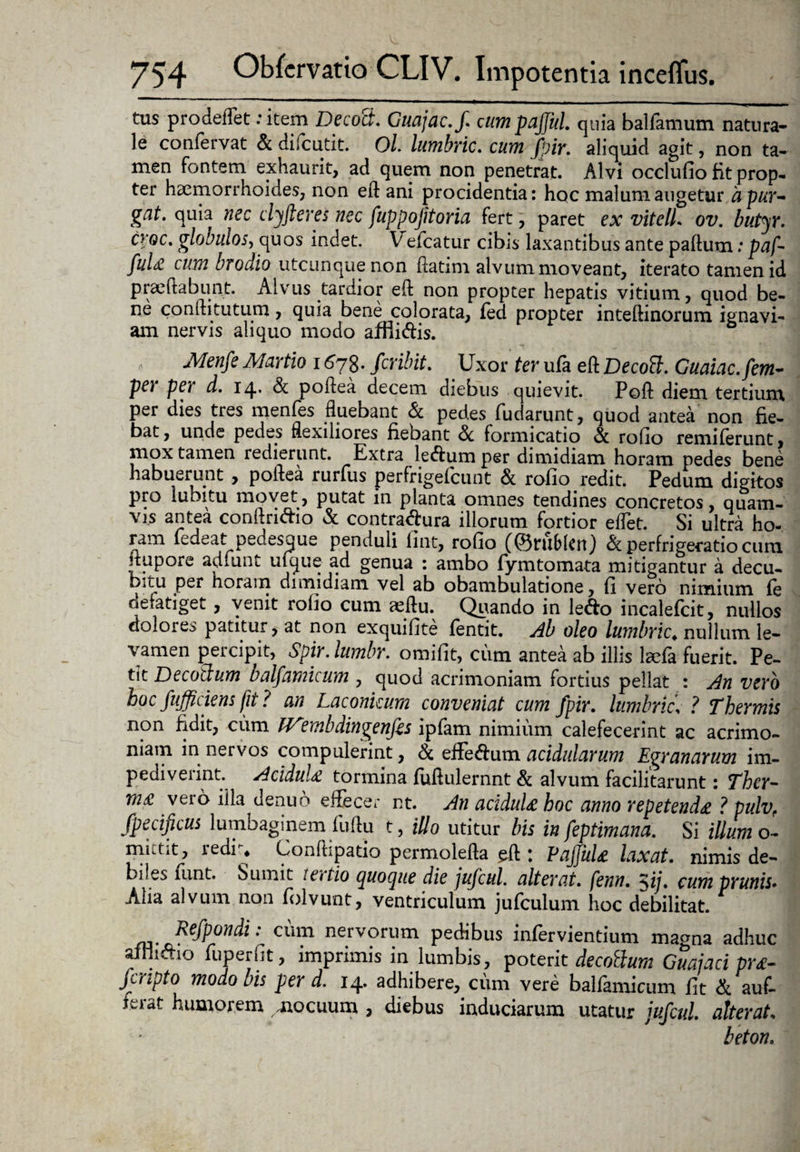 tus prodeflet : item Decott. Guajac.f. cumpajjul. quia balfamum natura¬ le confervat & difcutit. Ol. lumbric. cum Jpir. aliquid agit, non ta- men fontem exhaurit, ad quem non penetrat. Alvi occludo fit prop¬ ter haemorrhoides, non eft ani procidentia: hoc malum augetur apur- gat. quia nec clyjieres nec fuppojitoria fert, paret ex vitelL ov. butyr. cy°c• globulos, quos indet. V efcatur cibis laxantibus ante paftum: paf- ful<£ cum brodio utcunque non ftatim alvum moveant, iterato tamen id praedabunt. Alvus tardior eft non propter hepatis vitium, quod be¬ ne confti tutum, quia bene colorata, fed propter inteftinorum ignavi¬ am nervis aliquo modo affiicftis. Menfe Martio 1678. fer ibit. Uxor ter ufa eft Decott. Guaiac.fem- pe) pe) d. 14* Se poftea decem diebus quievit. Poft diem tertium per dies tres menfes fluebant & pedes fudarunt, quod antea non fie¬ bat , unde pedes flexiliores fiebant & formicatio & rodo remiferunt, mox tamen redierunt. Extra leftumper dimidiam horam pedes bene habuerunt , poftea rurfus perfrigefeunt & rodo redit. Pedum digitos pro lubitu movet, putat in planta omnes tendines concretos, quam¬ vis antea conftri&io & contra&ura illorum fortior eflet. Si ultra ho¬ ram ledeat pedesque penduli dnt, rodo ((Bru&Icn) & perfrigeratio cum ftupore adiunt uique ad genua : ambo fymtornata mitigantur a decu- bitu per horam dimidiam vel ab obambulatione, d vero nimium le defatiget, venit rodo cum xftu. Quando in ledo incalefcit, nullos dolores patitur, at non exquidte fentit. Ab oleo lumbric. nullum le¬ vamen percipit, Spir. lumbr. omidt, cum antea ab illis Icefa fuerit. Pe¬ tit Decoilum balfamicum , quod acrimoniam fortius pellat : An vero hoc fufficiens fit ? an Laconicum conveniat cum fpir. lumbric\ ? Thermis non fidit, ciim IV?mbdingenfes ipfam nimium calefecerint ac acrimo¬ niam in nervos compulerint, & efFe&um acidularum Egranarum im¬ pediverint. AciduU tormina fuftulernnt & alvum facilitarunt: Thcr- m£ veio iila denub effecer nt. An acidula hoc anno repetend£ ? pulvf fpecificus lumbaginem fuftu t, illo utitur bis in feptimana. Si illum o- mittit, redr* Conftipado permolefta ^ft : Pajjuk laxat, nimis de¬ biles funt. Sumit tertio quoque die jufcul. alterat, fenn. $ij. cum prunis. Alia alvum non folvunt, ventriculum jufculum hoc debilitat. * Refpondi: cum nervorum pedibus infervientium macma adhuc afni&io fuperdt, imprimis in lumbis, poterit decodum Guaiaci pr£- feripto modo bis per d. 14. adhibere,, cimi vere balfamicum dt & auf- ferat humorem mocuum , diebus induciarum utatur jufcul. atterat* beton.