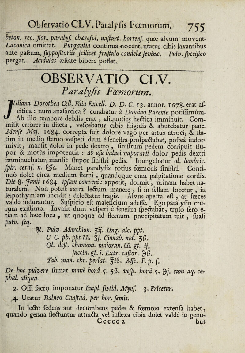 beton. rec. flor, paralyf. chdrefol, nafturt. hortenf. quae alvum movent- Laconica omittat. Purgantia continua‘nocent, utatur cibis laxantibus ante paftum, fuppofltoriis Jcilicet fruftulo candete fevin£. Pulv.fpecifico pergat. Acidulas aeftate bibere poflet. OBSERVATIO CLV. Paralyfis Foemorum. /•Uliana Dorothea Cell. Filia Excell. D. D. C. 13. annor. erat aC- citica : num anafarcica ? curabatur a Domino Parente potifiimum. Ab illo tempore debilis erat , aliquoties he<ftica imminuit. Com- mifit errores in diaeta , vefcebatur cibis frigidis & abutebatur pane. Menfle Aiaj. 1684* correpta fuit dolore vago per artus atroci, & fta- tim in medio fterno vefperi dum efeneftra profpe&abat, poftea indor* mivit, manfit dolor in pede dextro , finiftrum pedem corripuit ftu- por & motus impotentia : ab ufu balnei vaporarii dolor pedis dextri imminuebatur, manflt ftupor finiftri pedis. Inungebatur ol. lumbric. fpir. ceraf. n. &c. Manet paralyfis totius foemoris finiftri. Conti¬ nuo dolet circa medium fterni , quandoque cum palpitatione cordis. Die 8. Junii 1684* ipfam conveni: appetit, dormit, urinam habet na¬ turalem. Non poteft extra le&um manere , fi in feliam locetur , in leipothymiam incidit: delebatur fragis. Alvus aperta eft , at foeces valde indurantur. Sufpicio eft maleficium adeflfe. Egoparalyfin cru¬ rum exiftimo. Invafit dum vefperi e feneftra fpeftabat, truio fero e- tiatn ad haec loca f ut quoque ad fternum praecipitatum fuit , fuafi pulv. feq. Pulv. Marcbion. $ij. Ung. alc. ppt. C. C. ph. ppt aa. 3/. Cinnab. nat. 5fl. Ol. deft. chamom. maior an. 3a. gt. ij. fuccin. gt. /. Extr. caftor. Tab. man. chr. perlat. fifi. Mfc. F. p. /. De hoc pulvere fumat mane hora f. 51$. vefp. hora f, 3/. cum aq. ce- phal. aliqua. 2. Olli facro imponatur Empl.foetid. Mynf. 3. Fricetur« ,4. Utatur Balneo Canftad. per hor.femis, In le<fto fedens aut decumbens pedes & foemora extenfa habet, quando genua fle&untur attra&a vel inflexa tibia dolet valde ic genu- Cccccz bus