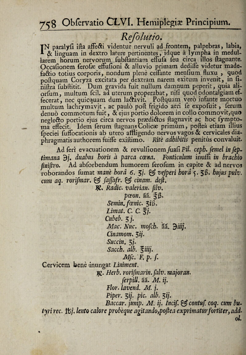 Kefolutio. IN paralyfl ifta affe&i videntur nervuli adJrontem, palpebras, labia, & linguam in dextro latere pertinentes, idque a lympha in medul¬ larem horum nervorum _fubftantiam effufa leu circa illos ftagnante. OccaGonem ferofae effuGoni & alluvio primam dedilfe videtur made- fa&io totius corporis, nondum plene ceflante menGum fluxu , quod poftquam Coryza excitata per dextram narem exitum invenit, in G- niftra fubftitit. Dum gravida fuit nullum damnum peperit, quia ali- orfum, multum fcil. ad uterum properabat, niG quod odontalgiam ef¬ fecerat, nec quicquam dum labavit. Poftquam vero infante mortuo multum lachrymavit, ac paulo poft frigido aeri fe expofuit, ferum denuo commotum fuit, & ejus portio dolorem in collo commovit,quo negle&o portio ejus circa nervos praedi&os fta^navit ac hoc fympto- ni8 effecit. Idem ferum ftagnansColicae primum, poftea etiam illius fpeciei fuffocationis ab utero affligendo nervos vagos & cervicales dia¬ phragmatis authorem fuiffe exiftimo. Rite adhibitis penitus convaluit. Ad feri’ evacuationem & revulGonem/uaG Pii ceph. femel in fep- timana dj. duabus horis a parca caena. Fonticulum inufli in brachio fmijiro. Ad abforbendum humorem ferofum in capite & ad nervos roborandos fumat mane hora 6. 5/. & ve/peri hora 5. 5C. hujus pulv. cum aq. rorifmar. & fajjafr. & cinam. deft. Radie. valeriam filv. paeon. aa. Semin. fcenic. JfG. Limat. C. C. J/. Cubeb. 5 j. Mac. Nuc. mofch. ka. $iiij. Cinamom, 5ij. Succin. 5/. Sacch. alb. $iiij. Mfc. F. p. f. Cervicem bene 'inungat Liniment. ig. Herb. rorifmarin.falv. major an. ferpill. aa. M. ij. Flor. lavend. M. j. Piper. $ij. pic. alb. $ij. Baccar, junip. M. ij. Incif. & contuf coq. cum bu¬ tyri rec. ife/, lento calore probeque agitando,poftea exprimatur fortiter, add- ol.